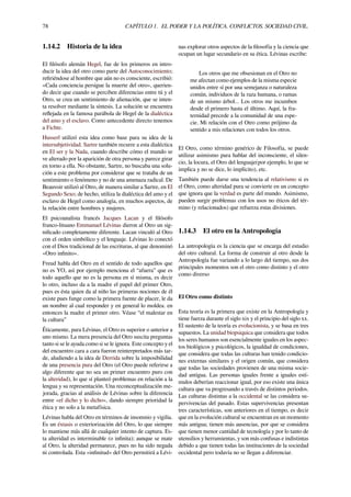 78 CAPÍTULO 1. EL PODER Y LA POLÍTICA. CONFLICTOS. SOCIEDAD CIVIL.
1.14.2 Historia de la idea
El ﬁlósofo alemán Hegel, fue de los primeros en intro-
ducir la idea del otro como parte del Autoconocimiento;
reﬁriéndose al hombre que aún no es consciente, escribió:
«Cada conciencia persigue la muerte del otro», querien-
do decir que cuando se perciben diferencias entre tú y el
Otro, se crea un sentimiento de alienación, que se inten-
ta resolver mediante la síntesis. La solución se encuentra
reﬂejada en la famosa parábola de Hegel de la dialéctica
del amo y el esclavo. Como antecedente directo tenemos
a Fichte.
Husserl utilizó esta idea como base para su idea de la
intersubjetividad. Sartre también recurre a esta dialéctica
en El ser y la Nada, cuando describe cómo el mundo se
ve alterado por la aparición de otra persona y parece girar
en torno a ella. No obstante, Sartre, no buscaba una solu-
ción a este problema por considerar que se trataba de un
sentimiento o fenómeno y no de una amenaza radical. De
Beauvoir utilizó al Otro, de manera similar a Sartre, en El
Segundo Sexo; de hecho, utiliza la dialéctica del amo y el
esclavo de Hegel como analogía, en muchos aspectos, de
la relación entre hombres y mujeres.
El psicoanalista francés Jacques Lacan y el ﬁlósofo
franco-lituano Emmanuel Lévinas dieron al Otro un sig-
niﬁcado completamente diferente. Lacan vinculó al Otro
con el orden simbólico y el lenguaje. Lévinas lo conectó
con el Dios tradicional de las escrituras, al que denominó
«Otro inﬁnito».
Freud habla del Otro en el sentido de todo aquellos que
no es YO, así por ejemplo menciona el “afuera” que es
todo aquello que no es la persona en sí misma, es decir
lo otro, incluso da a la madre el papel del primer Otro,
pues es ésta quien da al niño las primeras nociones de él
existe pues funge como la primera fuente de placer, le da
un nombre al cual responder y en general lo moldea. en
entonces la madre el primer otro. Véase “el malestar en
la cultura”
Éticamente, para Lévinas, el Otro es superior o anterior a
uno mismo. La mera presencia del Otro suscita preguntas
tanto si se le ayuda como si se le ignora. Este concepto y el
del encuentro cara a cara fueron reinterpretados más tar-
de, aludiendo a la idea de Derrida sobre la imposibilidad
de una presencia pura del Otro (el Otro puede referirse a
algo diferente que no sea un primer encuentro puro con
la alteridad), lo que sí planteó problemas en relación a la
lengua y su representación. Una reconceptualización me-
jorada, gracias al análisis de Lévinas sobre la diferencia
entre «el dicho y lo dicho», dando siempre prioridad la
ética y no solo a la metafísica.
Lévinas habla del Otro en términos de insomnio y vigilia.
Es un éxtasis o exteriorización del Otro, lo que siempre
lo mantiene más allá de cualquier intento de captura. Es-
ta alteridad es interminable (o inﬁnita); aunque se mate
al Otro, la alteridad permanece, pues no ha sido negada
ni controlada. Esta «inﬁnitud» del Otro permitirá a Lévi-
nas explorar otros aspectos de la ﬁlosofía y la ciencia que
ocupan un lugar secundario en su ética. Lévinas escribe:
Los otros que me obsesionan en el Otro no
me afectan como ejemplos de la misma especie
unidos entre sí por una semejanza o naturaleza
común, individuos de la raza humana, o ramas
de un mismo árbol... Los otros me incumben
desde el primero hasta el último. Aquí, la fra-
ternidad precede a la comunidad de una espe-
cie. Mi relación con el Otro como prójimo da
sentido a mis relaciones con todos los otros.
El Otro, como término genérico de Filosofía, se puede
utilizar asimismo para hablar del inconsciente, el silen-
cio, la locura, el Otro del lenguaje(por ejemplo, lo que se
implica y no se dice, lo implícito), etc.
También puede darse una tendencia al relativismo si es
el Otro, como alteridad pura se convierte en un concepto
que ignora que la verdad es parte del mundo. Asimismo,
pueden surgir problemas con los usos no éticos del tér-
mino (y relacionados) que refuerza estas divisiones.
1.14.3 El otro en la Antropología
La antropología es la ciencia que se encarga del estudio
del otro cultural. La forma de construir al otro desde la
Antropología fue variando a lo largo del tiempo, sus dos
principales momentos son el otro como distinto y el otro
como diverso
El Otro como distinto
Esta teoría es la primera que existe en la Antropología y
tiene fuerza durante el siglo xix y el principio del siglo xx.
El sustento de la teoría es evolucionista, y se basa en tres
supuestos. La unidad biopsiquica que considera que todos
los seres humanos son esencialmente iguales en los aspec-
tos biológicos y psicológicos, la igualdad de condiciones,
que considera que todas las culturas han tenido condicio-
nes externas similares y el origen común, que considera
que todas las sociedades provienen de una misma socie-
dad antigua. Las personas iguales frente a iguales estí-
mulos deberían reaccionar igual, por eso existe una única
cultura que va progresando a través de distintos periodos.
Las culturas distintas a la occidental se las considera su-
pervivencias del pasado. Estas supervivencias presentan
tres características, son anteriores en el tiempo, es decir
que en la evolución cultural se encuentran en un momento
más antigua; tienen más ausencias, por que se considera
que tienen menor cantidad de tecnología y por lo tanto de
utensilios y herramientas, y son más confusas e indistintas
debido a que tienen todas las instituciones de la sociedad
occidental pero todavía no se llegan a diferenciar.
 