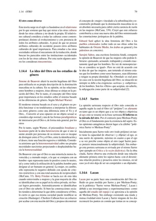 1.14. OTRO 79
El otro como diverso
Esta teoría surge en el siglo xx basándose en el relativismo
por lo que sostiene que hay que mirar a las otras culturas
desde las otras culturas y no desde la propia. El relativis-
mo cultural considera a todas las culturas como contem-
poráneas( distinto al evolucionismo) y con presencia de
todos los atributos culturales. A pesar de que no posean
atributos culturales de occidente poseen otros atributos
culturales de igual importancia. Para estudiar a las otras
sociedades utilizan el mecanismo de la traducción, donde
buscan los parecidos entre las instituciones occidentales
con los de las otras culturas. Por esta razón algunos auto-
res los consideran etnocentristas.
1.14.4 La idea del Otro en los estudios de
género
Simone de Beauvoir alteró la noción hegeliana del Otro
para utilizarla en su propia descripción de la dominación
masculina en la cultura. En su opinión, en las relaciones
entre hombres y mujeres, éstas últimas se sitúan en la po-
sición del Otro. Por lo tanto, el concepto del Otro tiene
gran importancia en los estudios sobre el sistema basado
en las diferencias de género. Según Michael Warner:
El moderno sistema basado en el sexo y el género no po-
dría funcionar si no tendiéramos a interpretar la diferen-
cia entre géneros como una diferencia entre el Yo y el
Otro... Convertir al sexo opuesto en un objeto sexual se
considera algo normal y una de las formas paradigmáticas
de interesarse por el Otro o, de forma más general, por los
otros
Por lo tanto, según Warner, el psicoanálisis freudiano y
lacaniano parte de la idea heterosexista de que si uno se
siente atraído por personas de su mismo sexo es incapaz
de distinguir entre el Yo y el Otro, entre la identiﬁcación y
el deseo; tiene una función regresiva o inhibida. Conside-
ra asimismo que la heteronormatividad cubre sus propias
necesidades narcisistas proyectando o desplazándolas ha-
cia la homosexualidad.
De Beauvoir cree que el Otro es una minoría,la menos fa-
vorecida y a menudo mujer, a la que se compara con un
hombre «que representa tanto lo positivo como lo neutro,
tal y como indica la utilización de la palabra hombre para
designar al ser humano en general. La mujer, en cambio,
sólo representa lo negativo deﬁnido con ayuda de crite-
rios restrictivos y con una total ausencia de reciprocidad»
(McCann, 33). Betty Friedan se hacía eco de esta idea
cuando entrevistaba a mujeres y la gran mayoría de ellas
se identiﬁcaban con su papel en la esfera privada, sin bus-
car logros personales. Automáticamente se identiﬁcaban
con el Otro sin saberlo. Si bien las construcciones socia-
les tienden a determinar lo que debe considerarse el Otro,
lo cierto es que esa misma sociedad puede modiﬁcar su
creación (Haslanger). Cheshire Calhoun hizo un esfuerzo
por acabar con esta noción del Otro y propuso deconstruir
el concepto de «mujer» vinculado a la subordinación y re-
construirlo probando que la dominación masculina no es
en absoluto necesaria para cubrir cierta carencia de razón
en las mujeres (McCann, 339). Creyó que este esfuerzo
contribuiría a crear una nueva idea del Otro minimizando
las connotaciones jerárquicas de la palabra.
Edward Saíd aplicó la idea feminista del Otro a los
pueblos colonizados (sobre todo en sus obras sobre los
habitantes de Oriente Medio, los árabes en general y los
palestinos en concreto).
Sarojini Sahoo, una escritora feminista hindú, comparte
la opinión de Beauvoir de que las mujeres sólo podrán li-
berarse «pensando, actuando, trabajando y creando exac-
tamente igual que los hombres. En vez de menospreciar-
los se considera su igual». Pero no está de acuerdo con
la idea de que las mujeres, aun teniendo el mismo esta-
tus que los hombres como seres humanos, sean diferentes
y tengan su propia identidad. Su «Otredad» es real pero
no casa con la noción hegeliana del Otro; su situación no
siempre se debe a las exigencias «activas» y «subjetivas»
de los hombres. Son los «Otros» que aceptan, sin saberlo,
la subyugación como parte de su subjetividad [2].
1.14.5 Sartre
La opinión sartreana respecto al Otro más conocida es
aquella según la cual el Otro (el “prójimo”) es alienante
en tanto que es un objeto que a su vez objeta y objetiviza
al ego; esto se resume en la frase sartreana El inﬁerno es
la mirada del otro. Por el contrario para Merleau-Ponty
el Otro es el fundamento para la existencia del sujeto. Es-
tas opiniones antagónicas dieron lugar a la célebre “polé-
mica Sartre vs Merleau-Ponty”.
Inicialmente para Sartre todo otro (todo prójimo) en tan-
to tiene la capacidad de observar ( y objetar) al ego, es
una suerte de oponente, máxime en cuanto a que el ego
a su vez percibe como objeto al otro (aquí Sartre pare-
ce preterir intencionalmente la subjetividad). Sin embar-
go esta postura sartreana es revisada por el mismo Sartre
(por ejemplo en Crítica a la razón dialéctica). En la obra
citada, Sartre observa una evolución desde una relación
alienante primera entre los sujetos hasta -con el devenir-
una relación positiva y proactiva entre los mismos, en tal
caso ya el otro deja de ser un competidor o un objetador.
1.14.6 Lacan
Lacan por su parte hace una consideración del Otro in-
ﬂuido en gran medida por Sartre y por Merleau-Ponty;
en la polémica “Sartre versus Merleau-Ponty”, Lacan (
debido a sus investigaciones y experimentaciones -como
aquella del estadio del espejo-) se aproxima a la opinión
de Merleau-Ponty. Sin embargo existiendo una muda y
mutua rivalidad entre Lacan y Sartre ninguno de los dos
reconoció los puntos en común que tenían en su concep-
 