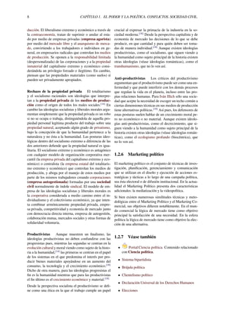 8 CAPÍTULO 1. EL PODER Y LA POLÍTICA. CONFLICTOS. SOCIEDAD CIVIL.
ducción. El liberalismo extremo y económico a través de
la contraeconomía, tratan de suprimir o anular al esta-
do por medio de empresas privadas (empresa agorista)
por medio del mercado libre y el anarquismo de merca-
do, convirtiendo a los trabajadores e individuos en ge-
neral, en empresarios radicales que controlan los medios
de producción. Se oponen a la responsabilidad limitada
(despersonalizada) de las corporaciones y a la propiedad
inmaterial del capitalismo extremo y económico consi-
derándola un privilegio forzado e ilegítimo. En cambio,
piensan que las propiedades materiales (como suelos) sí
pueden ser privadamente apropiados.
Rechazo de la propiedad privada El totalitarismo
y el socialismo racionales son ideologías que interpre-
tan a la propiedad privada de los medios de produc-
ción como el origen de todos los males sociales.[14]
En
cambio las ideologías socialistas y liberales morales argu-
mentan simplemente que la propiedad privada es un robo
si no se ocupa o trabaja, distinguiéndola de aquella pro-
piedad personal legítima producto del trabajo sobre una
propiedad natural, aceptando algún grado de privatismo,
bajo la concepción de que la humanidad pertenece a la
naturaleza y no ésta a la humanidad. Las posturas ideo-
lógicas dentro del socialismo extremo a diferencia de las
dos anteriores deﬁende que la propiedad natural es igua-
litaria. El socialismo extremo y económico es antagónico
con cualquier modelo de organización corporativa mer-
cantil (la empresa privada del capitalismo extremo y eco-
nómico) o centralista (la empresa estatal del totalitaris-
mo extremo y económico) que controlan los medios de
producción, y aboga por el manejo de estos medios por
parte de los mismos trabajadores creando corporaciones
(empresa autogestionada) formadas por una sociedad
civil normalmente de índole sindical. El modelo de em-
presa de las ideologías socialistas y liberales morales es
la cooperativa considerada a medio camino entre el in-
dividualismo y el colectivismo económico, ya que inten-
ta combinar armónicamente propiedad privada, empre-
sa privada, competitividad y economía de mercado junto
con democracia directa interna, empresa de autogestión,
colaboración mutua, mercados sociales y otras formas de
solidaridad voluntaria.
Productivistas Aunque muestren un ﬁnalismo, las
ideologías productivistas no deben confundirse con las
progresistas pues, mientras las segundas se centran en la
evolución cultural y moral viendo como sujeto de la histo-
ria a la humanidad,[14]
las primeras se centran en el papel
de los sistemas en el que predomina el interés por pro-
ducir bienes materiales apoyándose en un aumento del
consumo, la tecnología y el crecimiento económico.[18]
Dicho de otra manera, para las ideologías progresistas el
ﬁn es la humanidad mientras que para las productivistas
el ﬁn último es el crecimiento económico y material.[18]
Desde la perspectiva socialista el productivismo se deﬁ-
ne como una ética en la que el trabajo cumple un papel
crucial al expresar la primacía de la industria en la so-
ciedad moderna.[18]
Desde la perspectiva capitalista y de
economía de mercado las decisiones de lo que se debe
producir, en que cantidad y para quién deben ser toma-
das de manera individual.[18]
Aunque existen ideologías
productivistas, como el socialismo, que siguen viendo a
la humanidad como sujeto principal de la historia existen
otras ideologías (véase ideologías románticas), como el
transhumanismo, que no lo ven así.
Anti-productivistas Los críticos del productivismo
argumentan que el productivismo puede ser como una en-
fermedad y que puede interferir con los demás procesos
que regulan la vida en el planeta, incluso entre las pro-
pias relaciones humanas. Para Iván Illich sólo una socie-
dad que acepte la necesidad de escoger un techo común a
ciertas dimensiones técnicas en sus medios de producción
tiene alternativas políticas.[19]
Así pues, los defensores de
estas posturas suelen hablar de un crecimiento moral pe-
ro no económico o no material. Aunque existen ideolo-
gías anti-productivistas, como el decrecimiento, que si-
guen viendo a la humanidad como sujeto principal de la
historia existen otras ideologías (véase ideologías román-
ticas), como el ecologismo profundo (biocéntrica), que
no lo ven así.
1.2.6 Marketing político
El marketing político es el conjunto de técnicas de inves-
tigación, planiﬁcación, gerenciamiento y comunicación
que se utilizan en el diseño y ejecución de acciones es-
tratégicas y tácticas a lo largo de una campaña política,
sea ésta electoral o de difusión institucional. En la actua-
lidad el Marketing Político presenta dos características
adicionales: la mediatización y la videopolítica.
Si bien existen numerosas similitudes técnicas y meto-
dológicas entre el Marketing Político y el Marketing Co-
mercial, sus objetivos diﬁeren notablemente. En el mun-
do comercial la lógica de mercado tiene como objetivo
principal la satisfacción de una necesidad. En la esfera
política la lógica de mercado tiene como objetivo la elec-
ción de una alternativa.
1.2.7 Véase también
• Portal:Ciencia política. Contenido relacionado
con Ciencia política.
• Sistema bipartidista
• Brújula política
• Clientelismo político
• Declaración Universal de los Derechos Humanos
• Elecciones
 