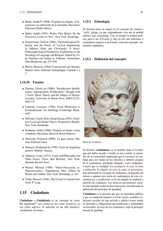 1.15. CIUDADANO 81
• Butler, Judith P. (2008). El género en disputa : el fe-
minismo y la subversión de la identidad. Barcelona:
Ediciones Paidós Ibérica.
• Butler, Judith (1993). Bodies That Matter: On the
Discursive Limits of “Sex”. New York: Routledge.
• Zuckermann, Ghil‘ad (2006), 'Etymythological Ot-
hering' and the Power of 'Lexical Engineering'
in Judaism, Islam and Christianity. A Socio-
Philo(sopho)logical Perspective, Explorations in the
Sociology of Language and Religion. Edited by To-
pe Omoniyi and Joshua A. Fishman. Amsterdam:
John Benjamins, pp. 237-258.
• Boivin, Mauricio (2004) Constructores de Otredad.
Buenos Aires: Editorial Antropofagia. Capítulo 1 y
2
1.14.10 Fuentes
• Thomas, Calvin, ed. (2000). “Introduction: Identiﬁ-
cation, Appropriation, Proliferation”, Straight with
a Twist: Queer Theory and the Subject of Hetero-
sexuality. University of Illinois Press. ISBN 0-252-
06813-0.
• Cahoone, Lawrence (1996). From Modernism to
Postmodernism: An Anthology. Cambridge: Black-
well.
• McCann, Carole. Kim, Seung-Kyung (2003). Femi-
nist Local and Global Theory Perspectives Reader.
New York: Routledge.
• Rimbaud, Arthur (2008). Prometo ser bueno: cartas
completas. Barcelona: Barril & Barral Editores.
• Nietzsche, Friedrich (2000). La gaya ciencia. Ma-
drid: Editorial Libsa.
• Saussure, Ferdinand de (1998). Curso de lingüística
general. Madrid: Alianza.
• Althusser, Louis (1973). Lenin and Philosophy and
Other Essays. Trans. Ben Brewster. New York:
Monthly Review Press.
• Warner, Michael (1990). “Homo-Narcissism; or,
Heterosexuality”, Engendering Men. Edited by
Boone and Cadden. New York: Routledge, p. 191
• Tuttle, Howard (1996). The Crowd is Untruth.New
York: P. Lang
1.15 Ciudadano
Ciudadano o Ciudadanía es un concepto de varia-
ble signiﬁcado[1]
por cuanto ya sea como sustantivo, ya
sea como adjetivo, el referente no ha sido histórico-
socialmente el mismo.
1.15.1 Etimología
El término tiene su origen en el concepto de ciudad o
"polis" griega, ya que originalmente ésta era la unidad
política más importante. Con el tiempo la unidad polí-
tica pasó a ser el Estado y, hoy en día, nos referimos a
ciudadanos respecto a un Estado (como por ejemplo, ciu-
dadanos españoles).
1.15.2 Deﬁnición del concepto
Busto de Aristóteles.
El término «ciudadano» es el nombre dado al hombre
que por haber nacido o residir en una ciudad, es miem-
bro de la comunidad organizada que le reconoce la cua-
lidad para ser titular de los derechos y deberes propios
de la ciudadanía, quedando obligado, como ciudadano,
a hacer que se cumplan. La extranjería, la raza, la etnia
o población, la religión, el sexo, la edad, el nacimiento,
han delimitado el concepto de ciudadano, excluyendo del
mismo a quienes por razón de cualesquiera de esas cir-
cunstancias y condiciones se les ha negado la cualidad y
derecho de ciudadano. Los diversos movimientos socia-
les han luchado contra la discriminación, reivindicando la
aplicación del principio de igualdad.
Ciudadano es la persona que por su naturaleza pública
y por su condición natural o civil de vecino, establece re-
laciones sociales de tipo privado y público como titular
de derechos y obligaciones personalísimas e inalienables
reconocidos, al resto de los ciudadanos, bajo el principio
formal de igualdad.
 
