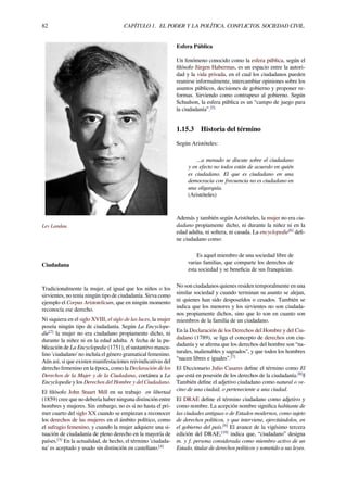 82 CAPÍTULO 1. EL PODER Y LA POLÍTICA. CONFLICTOS. SOCIEDAD CIVIL.
Lev Landau.
Ciudadana
Tradicionalmente la mujer, al igual que los niños o los
sirvientes, no tenía ningún tipo de ciudadanía. Sirva como
ejemplo el Corpus Aristotelicum, que en ningún momento
reconocía ese derecho.
Ni siquiera en el siglo XVIII, el siglo de las luces, la mujer
poseía ningún tipo de ciudadanía. Según La Encyclope-
die[2]
la mujer no era ciudadano propiamente dicho, ni
durante la niñez ni en la edad adulta. A fecha de la pu-
blicación de La Encyclopedie (1751), el sustantivo mascu-
lino 'ciudadano' no incluía el género gramatical femenino.
Aún así, si que existen manifestaciones reivindicativas del
derecho femenino en la época, como la Declaración de los
Derechos de la Mujer y de la Ciudadana, coetánea a La
Encyclopedie y los Derechos del Hombre y del Ciudadano.
El ﬁlósofo John Stuart Mill en su trabajo en libertad
(1859) cree que no debería haber ninguna distinción entre
hombres y mujeres. Sin embargo, no es si no hasta el pri-
mer cuarto del siglo XX cuando se empiezan a reconocer
los derechos de las mujeres en el ámbito político, como
el sufragio femenino, y cuando la mujer adquiere una si-
tuación de ciudadanía de pleno derecho en la mayoría de
países.[3]
En la actualidad, de hecho, el término 'ciudada-
na' es aceptado y usado sin distinción en castellano.[4]
Esfera Pública
Un fenómeno conocido como la esfera pública, según el
ﬁlósofo Jürgen Habermas, es un espacio entre la autori-
dad y la vida privada, en el cual los ciudadanos pueden
reunirse informalmente, intercambiar opiniones sobre los
asuntos públicos, decisiones de gobierno y proponer re-
formas. Sirviendo como contrapeso al gobierno. Según
Schudson, la esfera pública es un “campo de juego para
la ciudadanía”.[5]
1.15.3 Historia del término
Según Aristóteles:
...a menudo se discute sobre el ciudadano
y en efecto no todos están de acuerdo en quién
es ciudadano. El que es ciudadano en una
democracia con frecuencia no es ciudadano en
una oligarquía.
(Aristóteles)
Además y también según Aristóteles, la mujer no era ciu-
dadano propiamente dicho, ni durante la niñez ni en la
edad adulta, ni soltera, ni casada. La encyclopedie[6]
deﬁ-
ne ciudadano como:
Es aquel miembro de una sociedad libre de
varias familias, que comparte los derechos de
esta sociedad y se beneﬁcia de sus franquicias.
No son ciudadanos quienes residen temporalmente en una
similar sociedad y cuando terminan su asunto se alejan,
ni quienes han sido desposeídos o cesados. También se
indica que los menores y los sirvientes no son ciudada-
nos propiamente dichos, sino que lo son en cuanto son
miembros de la familia de un ciudadano.
En la Declaración de los Derechos del Hombre y del Ciu-
dadano (1789), se liga el concepto de derechos con ciu-
dadanía y se aﬁrma que los derechos del hombre son “na-
turales, inalienables y sagrados”, y que todos los hombres
“nacen libres e iguales”.[7]
El Diccionario Julio Casares deﬁne el término como El
que está en posesión de los derechos de la ciudadanía.[8]
||
También deﬁne el adjetivo ciudadano como natural o ve-
cino de una ciudad, o perteneciente a una ciudad.
El DRAE deﬁne el término ciudadano como adjetivo y
como nombre. La acepción nombre signiﬁca habitante de
las ciudades antiguas o de Estados modernos, como sujeto
de derechos políticos, y que interviene, ejercitándolos, en
el gobierno del país.[9]
El avance de la vigésimo tercera
edición del DRAE,[10]
indica que, “ciudadano” designa
m. y f. persona considerada como miembro activo de un
Estado, titular de derechos políticos y sometido a sus leyes.
 
