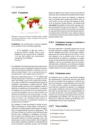 1.15. CIUDADANO 83
1.15.4 Ciudadanía
Planisferio con los países donde la ciudadanía doble o múltiple
se permite sin limitaciones (verde), y los países en los que no o
sólo parcialmente (rojo)
Ciudadanía es la condición que se otorga al ciudadano
de ser miembro de una comunidad organizada.
Si la ciudadanía es algo que remite a
un proceso histórico, siempre vamos a estar
hablando de una construcción de ciudadanía
y de que haya también una reconstrucción
constante de esa ciudadanía.
(Landau) [1]
La ciudadanía es la expresión de pertenencia que una per-
sona tiene hacia una sociedad determinada en la que par-
ticipa. En la tradición occidental el ciudadano es un con-
junto de atributos legales y a la vez un miembro de la co-
munidad política, como explica Isidore Cheresky.[11]
Hasta hace relativamente poco,[¿cuándo?]
la inﬂuencia del
derecho administrativo determinó el concepto de ciuda-
danía. Sin embargo, junto con los cambios de las dinámi-
cas sociales se sobrevino la reorientación del concepto de
ciudadanía, remontándose a modelos anteriores. Haber
retomado modelos anteriores de la ciudadanía, donde la
deﬁnición se paseaba por un vínculo político, es entender
al ciudadano "por ser miembro de la comunidad política;
el vínculo por la palabra y por la acción arrancaba a los
individuos del dominio de las tareas privadas. La ciuda-
danía era en este sentido una actividad pública que tenía
valor en sí misma y era considerada incluso como la vi-
da buena por oposición a la simplemente orientada a la
satisfacción de necesidades.[12]
Ser ciudadano es tener desarrollado el sentido de iden-
tidad y pertenencia en el lugar donde se interactúa so-
cialmente en el hábitat donde se desenvuelven los indivi-
duos con responsabilidad, derechos y obligaciones.[13]
En
el Consejo Europeo se es cada vez más consciente de que
términos como «ciudadano» y «ciudadanía» no son esta-
bles ni admiten una deﬁnición única. El término ciuda-
dano puede deﬁnirse en términos generales como «una
persona que co-existe en una sociedad». Esto no signiﬁca
que la idea de ciudadano en relación con el Estado Nación
ya no es pertinente o aplicable, sino que, como el Estado
Nación ha dejado de ser el único centro de autoridad, ha
tenido que darse una deﬁnición más general del concepto.
Este concepto más extenso de ciudadano y ciudadanía
ofrece un posible nuevo modelo para analizar cómo vi-
vimos juntos. Se trata, por tanto, de traspasar los lími-
tes de la noción de «Estado Nación» y de adoptar la de
comunidad, que engloba el marco local, nacional, regio-
nal e internacional en el que viven las personas.[14]
Duran-
te mucho tiempo se practicó lo que se llama voto censita-
rio, que quiere decir que hay una selección para determi-
nar quienes tienen el derecho al voto, según sus riquezas
y su posición social (las mujeres debieron esperar mucho
para para poder votar).
1.15.5 Ciudadanos comunes y corrientes o
ciudadanos de a pie
Con estas expresiones se pretende expresar que se está
haciendo referencia a cualquier ciudadano o al conjunto
total de ciudadanos de un país o de una región, indepen-
dientemente del nivel de riqueza de los mismos, o de su
nivel educativo, o de su posición social, o de su jerar-
quía profesional. Se señala así a ciudadanos o a residen-
tes que no necesariamente desempeñan tareas de respon-
sabilidad, y que no necesariamente tienen casa propia o
vehículo propio; en deﬁnitiva, así se referencia a cualquier
persona con una determinada nacionalidad, o a cualquier
residente dentro de un país o grupo de países.
1.15.6 Ciudadanía activa
La Ciudadanía activa se reﬁere a una ﬁlosofía adoptada
por organizaciones e instituciones educativas que aboga
por que los miembros de las empresas o el Estado ten-
gan ciertas funciones y responsabilidades con la sociedad
y el medio ambiente, aunque los miembros pueden no
tener funciones especíﬁcas de gobierno. La Ciudadanía
activa puede considerarse como una articulación del de-
bate sobre los derechos frente a las responsabilidades. Si
un cuerpo da derechos a las personas bajo su mandato,
entonces esas mismas personas podrían tener ciertas res-
ponsabilidades para defender. Esto sería que un ciuda-
dano activo es aquel que cumple con sus derechos y res-
ponsabilidades de una manera equilibrada.
1.15.7 Véase también
• Autorización para la conducción de vehículos
• Ciudadano romano
• Ciudadano del mundo
• Documento de identidad
• Extranjería
 