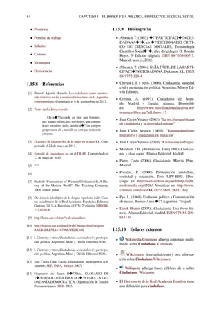 84 CAPÍTULO 1. EL PODER Y LA POLÍTICA. CONFLICTOS. SOCIEDAD CIVIL.
• Pasaporte
• Permiso de trabajo
• Súbdito
• Civismo
• Monarquía
• Democracia
1.15.8 Referencias
[1] Perissé, Agustín Horacio. La ciudadanía como construc-
ción histórico social y sus transformaciones en la Argentina
contemporánea. Consultado el 6 de septiembre de 2012.
[2] Texto de La Encyclopedie:
On n�??accorde ce titre aux femmes,
aux jeunes enfans, aux serviteurs, que comme
à des membres de la famille d�??un citoyen
proprement dit ; mais ils ne sont pas vraiment
citoyens.
[3] El avance de los derechos de la mujer en el siglo XX. Com-
probado el 22 de mayo de 2013.
[4] Entrada de ciudadano, na en el DRAE. Comprobado el
22 de mayo de 2013.
[5] :p.12
[6]
[7] Bucholz “Foundations of Western Civilization II: A His-
tory of the Modern World”, The Teaching Company,
2006, course guide
[8] Diccionario ideológico de la lengua española, Julio Casa-
res (académico de la Real Academia Española), Editorial
Gustavo Gili S.A, Barcelona (1975), 2ª edición, ISBN 84-
252-0126-8.
[9] http://lema.rae.es/drae/?val=ciudadano
[10] http://buscon.rae.es/draeI/SrvltObtenerHtml?origen=
RAE&IDLEMA=74596&NEDIC=Si
[11] I. Cheresky y otros, Ciudadanía, sociedad civil y participa-
ción política, Argentina, Mino y Dávila Editores (2006).
[12] I. Cheresky y otros, Ciudadanía, sociedad civil y participa-
ción política, Argentina, Mino y Dávila Editores (2006).
[13] José Carlos Cano Zárate, Ciudadanía, participemos acti-
vamente, SEP, INEA, México 2007)
[14] Fragmento de Karen O�??Shea, GLOSARIO DE
T�?RMINOS DE LA EDUCACI�?N PARA LA CIU-
DADANÍA DEMOCRÁTICA, Organización de Estados
Iberoamericanos (OEI) 2003.
1.15.9 Bibliografía
• Alberich, T. (2003): �??PARTICIPACI�?N CIU-
DADANA�?�, en �??DICCIONARIO CRÍTI-
CO DE CIENCIAS SOCIALES, Terminología
Cientíﬁco Social�?�, obra dirigida por D. Román
Reyes. 3ª Edición (digital), ISBN 84-7658-067-3.
Madrid, ucm.es, 2002.
• Alberich, T. (2004): GUÍA FÁCIL DE LA PARTI-
CIPACI�?N CIUDADANA. Dykinson S.L. ISBN
84-9772-324-4
• Cheresky, I. y otros. (2006). Ciudadanía, sociedad
civil y participación política. Argentina: Mino y Dá-
vila Editores.
• Cortina, A. (1997). Ciudadanos del Mun-
do. Madrid - España: Alianza. Disponible
en: http://www.movilizacioneducativa.net/
resumen-libro.asp?idLibro=117.
• Juan Carlos Velasco (2005): “La noción republicana
de ciudadanía y la diversidad cultural”
• Juan Carlos Velasco (2009): “Transnacionalismo
migratorio y ciudadanía en mutación”
• Juan Carlos Velasco (2010): “Civitas sine suﬀragio”
• Marshall, T.H. y Bottomore, Tom (1998): Ciudada-
nía y clase social, Alianza Editorial, Madrid.
• Pietro Costa (2006): Ciudadanía, Marcial Pons,
Madrid.
• Posadas, P. (2000) Participación ciudadana,
sociedad y educación. Tesis UPV-EHU. [Des-
cargar en: http://web.archive.org/web/http://edtb.
euskomedia.org/1526/; Visualizar en: http://www.
calameo.com/read/0007325538e9228d0128d]
• Pye, L. (1969). Evolución política y Comunicación
de masas. Buenos Aires �?? Argentina: Troquel.
• Derek Heater (2007):. Ciudadanía. Una breve his-
toria. Alianza Editorial. Madrid. ISBN 978-84-206-
6181-0
1.15.10 Enlaces externos
• Wikimedia Commons alberga contenido multi-
media sobre Ciudadano. Commons
• Wikcionario tiene deﬁniciones y otra informa-
ción sobre Ciudadano.Wikcionario
• Wikiquote alberga frases célebres de o sobre
Ciudadano. Wikiquote
• El Diccionario de la Real Academia Española tiene
una deﬁnición para ciudadano.
 
