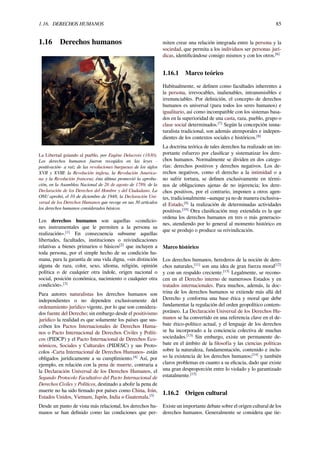 1.16. DERECHOS HUMANOS 85
1.16 Derechos humanos
La Libertad guiando al pueblo, por Eugène Delacroix (1830).
Los derechos humanos fueron recogidos en las leyes -
positivación- a raíz de las revoluciones burguesas de los siglos
XVII y XVIII: la Revolución inglesa, la Revolución America-
na y la Revolución francesa; ésta última promovió la aproba-
ción, en la Asamblea Nacional de 26 de agosto de 1789, de la
Declaración de los Derechos del Hombre y del Ciudadano. La
ONU aprobó, el 10 de diciembre de 1948, la Declaración Uni-
versal de los Derechos Humanos que recoge en sus 30 artículos
los derechos humanos considerados básicos.
Los derechos humanos son aquellas «condicio-
nes instrumentales que le permiten a la persona su
realización».[1]
En consecuencia subsume aquellas
libertades, facultades, instituciones o reivindicaciones
relativas a bienes primarios o básicos[2]
que incluyen a
toda persona, por el simple hecho de su condición hu-
mana, para la garantía de una vida digna, «sin distinción
alguna de raza, color, sexo, idioma, religión, opinión
política o de cualquier otra índole, origen nacional o
social, posición económica, nacimiento o cualquier otra
condición».[3]
Para autores naturalistas los derechos humanos son
independientes o no dependen exclusivamente del
ordenamiento jurídico vigente, por lo que son considera-
dos fuente del Derecho; sin embargo desde el positivismo
jurídico la realidad es que solamente los países que sus-
criben los Pactos Internacionales de Derechos Huma-
nos o Pacto Internacional de Derechos Civiles y Políti-
cos (PIDCP) y el Pacto Internacional de Derechos Eco-
nómicos, Sociales y Culturales (PIDESC) y sus Proto-
colos -Carta Internacional de Derechos Humanos- están
obligados jurídicamente a su cumplimiento.[4]
Así, por
ejemplo, en relación con la pena de muerte, contraria a
la Declaración Universal de los Derechos Humanos, el
Segundo Protocolo Facultativo del Pacto Internacional de
Derechos Civiles y Políticos, destinado a abolir la pena de
muerte no ha sido ﬁrmado por países como China, Irán,
Estados Unidos, Vietnam, Japón, India o Guatemala.[5]
Desde un punto de vista más relacional, los derechos hu-
manos se han deﬁnido como las condiciones que per-
miten crear una relación integrada entre la persona y la
sociedad, que permita a los individuos ser personas jurí-
dicas, identiﬁcándose consigo mismos y con los otros.[6]
1.16.1 Marco teórico
Habitualmente, se deﬁnen como facultades inherentes a
la persona, irrevocables, inalienables, intransmisibles e
irrenunciables. Por deﬁnición, el concepto de derechos
humanos es universal (para todos los seres humanos) e
igualitario, así como incompatible con los sistemas basa-
dos en la superioridad de una casta, raza, pueblo, grupo o
clase social determinados.[7]
Según la concepción iusna-
turalista tradicional, son además atemporales e indepen-
dientes de los contextos sociales e históricos.[8]
La doctrina teórica de tales derechos ha realizado un im-
portante esfuerzo por clasiﬁcar y sistematizar los dere-
chos humanos. Normalmente se dividen en dos catego-
rías: derechos positivos y derechos negativos. Los de-
rechos negativos, como el derecho a la intimidad o a
no sufrir tortura, se deﬁnen exclusivamente en térmi-
nos de obligaciones ajenas de no injerencia; los dere-
chos positivos, por el contrario, imponen a otros agen-
tes, tradicionalmente –aunque ya no de manera exclusiva–
el Estado,[9]
la realización de determinadas actividades
positivas.[10]
Otra clasiﬁcación muy extendida es la que
ordena los derechos humanos en tres o más generacio-
nes, atendiendo por lo general al momento histórico en
que se produjo o produce su reivindicación.
Marco histórico
Los derechos humanos, herederos de la noción de dere-
chos naturales,[11]
son una idea de gran fuerza moral[12]
y con un respaldo creciente.[13]
Legalmente, se recono-
cen en el Derecho interno de numerosos Estados y en
tratados internacionales. Para muchos, además, la doc-
trina de los derechos humanos se extiende más allá del
Derecho y conforma una base ética y moral que debe
fundamentar la regulación del orden geopolítico contem-
poráneo. La Declaración Universal de los Derechos Hu-
manos se ha convertido en una referencia clave en el de-
bate ético-político actual, y el lenguaje de los derechos
se ha incorporado a la conciencia colectiva de muchas
sociedades.[13]
Sin embargo, existe un permanente de-
bate en el ámbito de la ﬁlosofía y las ciencias políticas
sobre la naturaleza, fundamentación, contenido e inclu-
so la existencia de los derechos humanos;[14]
y también
claros problemas en cuanto a su eﬁcacia, dado que existe
una gran desproporción entre lo violado y lo garantizado
estatalmente.[15]
1.16.2 Origen cultural
Existe un importante debate sobre el origen cultural de los
derechos humanos. Generalmente se considera que tie-
 