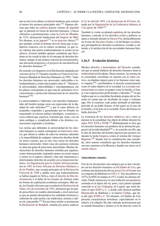 86 CAPÍTULO 1. EL PODER Y LA POLÍTICA. CONFLICTOS. SOCIEDAD CIVIL.
nen su raíz en la cultura occidental moderna, pero existen
al menos dos posturas principales más.[16]
Algunos aﬁr-
man que todas las culturas poseen visiones de dignidad
que se plasman en forma de derechos humanos, y hacen
referencia a proclamaciones como la Carta de Mandén,
de 1222, declaración fundacional del Imperio de Malí.
No obstante, ni en japonés[17]
ni en sánscrito clásico,[18]
por ejemplo, existió el término derecho hasta que se pro-
dujeron contactos con la cultura occidental, ya que es-
tas culturas han puesto tradicionalmente el acento en los
deberes. Existen también quienes consideran que Occi-
dente no ha creado la idea ni el concepto de derechos hu-
manos, aunque sí una manera concreta de sistematizarlos,
una discusión progresiva y el proyecto de una ﬁlosofía de
los derechos humanos.[19]
De acuerdo a lo dispuesto en la Declaración adoptada por
consenso de los 171 Estados reunidos en Viena en la Con-
ferencia Mundial de Derechos Humanos en 1993: “todos
los derechos humanos son universales, indivisibles e in-
terdependientes y están relacionados entre sí”. “Entonces,
la universalidad, indivisibilidad e interdependencia son
los pilares conceptuales en que trata de sustentarse el re-
conocimiento y protección internacional de los derechos
humanos”[20]
La universalidad es “inherente a los derechos fundamen-
tales del hombre porque estos son expresiones de la dig-
nidad de todo individuo”[21]
y por lo tanto debería ser
aceptados, respetados y garantizados por los Estados no
importando el sistema político-ideológico, económico y
socio-cultural que expresen. Cuestión que viene a ser un
tanto ambigua y complicada debido a las distintas cos-
movisiones regionales y localistas.
Las teorías que deﬁenden la universalidad de los dere-
chos humanos se suelen contraponer al relativismo cultu-
ral, que aﬁrma la validez de todos los sistemas culturales
y la imposibilidad de cualquier valoración absoluta desde
un marco externo, que en este caso serían los derechos
humanos universales. Entre estas dos posturas extremas
se sitúa una gama de posiciones intermedias. Muchas de-
claraciones de derechos humanos emitidas por organiza-
ciones internacionales regionales ponen un acento mayor
o menor en el aspecto cultural y dan más importancia a
determinados derechos de acuerdo con su trayectoria his-
tórica. La Organización para la Unidad Africana procla-
mó en 1981 la Carta Africana de Derechos Humanos y
de los Pueblos, que recogía principios de la Declaración
Universal de 1948 y añadía otros que tradicionalmente
se habían negado en África, como el derecho de libre de-
terminación o el deber de los Estados de eliminar todas
las formas de explotación económica extranjera. Más tar-
de, los Estados africanos que acordaron la Declaración de
Túnez, el 6 de noviembre de 1993, aﬁrmaron que no pue-
de prescribirse un modelo determinado a nivel universal,
ya que no pueden desatenderse las realidades históricas y
culturales de cada nación y las tradiciones, normas y valo-
res de cada pueblo.[22]
En una línea similar se pronuncian
la Declaración de Bangkok, emitida por países asiáticos
el 22 de abril de 1993, y la declaración de El Cairo, ﬁr-
mada por la Organización de la Conferencia Islámica el
5 de agosto de 1990.[23]
También la visión occidental-capitalista de los derechos
humanos, centrada en los derechos civiles y políticos se
opuso a menudo durante la Guerra Fría, destacablemente
en el seno de Naciones Unidas, a la del bloque socialista,
que privilegiaba los derechos económicos, sociales y cul-
turales y la satisfacción de las necesidades humanas bási-
cas.
1.16.3 Evolución histórica
Muchos ﬁlósofos e historiadores del Derecho conside-
ran que no puede hablarse de derechos humanos hasta la
modernidad en Occidente. Hasta entonces, las normas de
la comunidad, concebidas en relación con el orden cós-
mico, no dejaban espacio para el ser humano como suje-
to singular,[24]
concibiéndose el derecho primariamente
como el orden objetivo de la sociedad. La sociedad esta-
mental tenía su centro en grupos como la familia, el lina-
je o las corporaciones profesionales o laborales,[25]
lo que
implica que no se concebían facultades propias del ser hu-
mano en cuanto que tal, facultades de exigir o reclamar
algo. Por el contrario, todo poder atribuido al individuo
derivaba de un doble Estatus: el del sujeto en el seno de
la familia y el de ésta en la sociedad. Fuera del Estatus no
había derechos.[26]
La existencia de los derechos subjetivos, tal y como se
piensan en la actualidad, fue objeto de debate durante los
siglos XVI, XVII y XVIII.[27]
Habitualmente se dice que
los derechos humanos son producto de la aﬁrmación pro-
gresiva de la individualidad[28]
y, de acuerdo con ello, que
la idea de derechos del hombre apareció por primera vez
durante la lucha burguesa contra el sistema del Antiguo
Régimen.[29]
Siendo ésta la consideración más extendi-
da, otros autores consideran que los derechos humanos
son una constante en la Historia y hunden sus raíces en el
mundo clásico.
Antecedentes remotos
Uno de los documentos más antiguos que se han vincula-
do con los derechos humanos es el Cilindro de Ciro, que
contiene una declaración del rey persa Ciro el Grande tras
su conquista de Babilonia en 539 a. C. Fue descubierto en
1879 y la ONU lo tradujo en 1971 a todos sus idiomas oﬁ-
ciales. Puede enmarcarse en una tradición mesopotámica
centrada en la ﬁgura del rey justo, cuyo primer ejemplo
conocido es el rey Urukagina, de Lagash, que reinó du-
rante el siglo XXIV a. C., y donde cabe destacar también
Hammurabi de Babilonia y su famoso Código, que da-
ta del siglo XVIII a. C. No obstante, el Cilindro de Ciro
presenta características novedosas, especialmente en lo
relativo a la religión. Ha sido valorado positivamente por
su sentido humanista e incluso se lo ha descrito como la
 