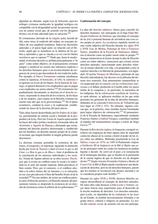 88 CAPÍTULO 1. EL PODER Y LA POLÍTICA. CONFLICTOS. SOCIEDAD CIVIL.
dignidad; no obstante, según Luis de Sebastián, para los
teólogos cristianos medievales la igualdad teológica era
compatible con la desigualdad social: las personas nacían
con un estatus social que, de acuerdo con los designios
divinos, era el más adecuado para su salvación.[42]
El cristianismo, derivado de la religión judía, heredó de
ella, entre otras, la tradición del mišpat, un concepto ju-
rídico de rica amplitud semántica. Indica las decisiones
judiciales y el juicio legal justo; en relación con el De-
recho, aquél que se maniﬁesta en la defensa de los po-
bres y oprimidos y que se vincula a su vez con los bienes
mesiánicos que se esperan.[43]
Dado que, hasta la moder-
nidad, el término derecho se atribuía principalmente a “lo
justo” como orden objetivo, en el pensamiento cristiano
antiguo o medieval no existió una referencia explícita a
los derechos humanos; pero sí un reconocimiento de exi-
gencias de justicia que descendían de esta tradición judía.
Por ejemplo, el Nuevo Testamento contiene enseñanzas
contra la injusticia, el homicidio, el robo, la calumnia o
el egoísmo en el uso de los bienes. En la Epístola de San-
tiago, el apóstol denunció a los empleadores que no pagan
a sus empleados sus justos salarios.[44]
El cristianismo fue
gradualmente derramando su doctrina en el derecho ro-
mano, mejorando la situación de los esclavos, de los hijos
y de las mujeres, cuyo estatus en la ﬁlosofía cristiana era
mucho más alto que en la grecorromana.[45]
En el plano
económico, condenó la usura y la explotación, estable-
ciendo las bases de la doctrina del justo precio.
Tales ideas fueron desarrolladas por los Padres de la Igle-
sia, proclamando un sentido social y limitado de la pro-
piedad y de la ley. Pero fue Tomás de Aquino quien asentó
las bases del orden jurídico medieval, retomando ideas de
Aristóteles y Agustín de Hipona y aﬁrmando que existe,
además del derecho positivo determinado y establecido
por los hombres, un derecho natural, propio de la criatu-
ra racional, que ningún hombre ni ningún gobierno puede
desconocer.
La doctrina cristiana postulaba la existencia de dos
reinos, el temporal y el espiritual, siguiendo la distinción
hecha por Jesús de Nazaret («Dad al Cesar lo que es del
César y a Dios lo que es de Dios»). Ante el problema de
la conciliación de los intereses individuales y los socia-
les, Tomás de Aquino aﬁrmó en su obra Summa Theolo-
giae que si existía un conﬂicto entre lo social y lo indivi-
dual en el seno del mundo material, debía prevalecer el
bien común. Pero, por el contrario, si el conﬂicto afec-
taba a la esfera íntima del ser humano y a su salvación,
en ese caso prevalecería el bien del hombre frente al de la
sociedad.[46]
En este ámbito, de existir un conﬂicto paten-
te entre el Derecho positivo y el Derecho natural, del pen-
samiento tomista se desprende la existencia de un dere-
cho de resistencia contra el arbitrio de los gobernantes.[47]
Conformación del concepto
La idea del derecho subjetivo, básica para concebir los
derechos humanos, fue anticipada en la baja Edad Me-
dia por Guillermo de Ockham, que introdujo el concepto
de ius fori o potestad humana de reivindicar una cosa co-
mo propia en juicio. La escolástica española insistió en
esta visión subjetiva del Derecho durante los siglos XVI
y XVII: Luis de Molina, Domingo de Soto o Francisco
Suárez, miembros de la Escuela de Salamanca, deﬁnie-
ron el derecho como un poder moral sobre lo propio.[48]
Aunque mantuvieron al mismo tiempo la idea de Derecho
como un orden objetivo, enunciaron que existen ciertos
derechos naturales, mencionando tanto derechos relati-
vos al cuerpo (derecho a la vida, a la propiedad) como al
espíritu (derecho a la libertad de pensamiento, a la digni-
dad). El jurista Vázquez de Menchaca, partiendo de una
ﬁlosofía individualista, fue decisivo en la difusión del tér-
mino iura naturalia. Este pensamiento iusnaturalista se
vio auspiciado por el contacto con las civilizaciones ame-
ricanas y el debate producido en Castilla sobre los justos
títulos de la conquista y, en particular, la naturaleza de
los indígenas. En la colonización castellana de América,
se suele aﬁrmar, se aplicaron medidas en las que están
presentes los gérmenes de la idea de derechos humanos,
debatidos en la conocida Controversia de Valladolid que
tuvo lugar en 1550 y 1551. No obstante, algunos criti-
can que, en la práctica, estas medidas fueron formuladas
para lograr objetivos de colonización.[27]
El pensamien-
to de la Escuela de Salamanca, especialmente mediante
Francisco Suárez y Gabriel Vázquez, contribuyó también
al impulso del iusnaturalismo europeo a través de Hugo
Grocio.[49]
Durante la Revolución inglesa, la burguesía consiguió sa-
tisfacer sus exigencias de tener alguna clase de seguridad
contra los abusos de la corona y limitó el poder de los re-
yes sobre sus súbditos. Habiendo proclamado la Ley de
Hábeas corpus en 1679, en 1689 el Parlamento impuso
a Guillermo III de Inglaterra en la Bill of Rights una se-
rie de principios sobre los cuales los monarcas no podían
legislar o decidir. Se cerró así el paso a la restauración
de la monarquía absoluta, que se basaba en la pretensión
de la corona inglesa de que su derecho era de designio
divino.[50]
Según Antonio Fernández-Galiano y Benito de
Castro Cid, la Bill of Rights puede considerarse una decla-
ración de derechos, pero no de derechos humanos, puesto
que los mismos se reconocen con alcance nacional y no
se consideran propios todo hombre.[51]
Durante los siglos XVII y XVIII, diversos ﬁlósofos eu-
ropeos desarrollaron el concepto de derechos naturales.
De entre ellos cabe destacar a John Locke y Voltaire, cu-
yas ideas fueron muy importantes para el desarrollo de
la noción moderna de derechos. Los derechos naturales,
para Locke, no dependían de la ciudadanía ni las leyes
de un Estado, ni estaban necesariamente limitadas a un
grupo étnico, cultural o religioso en particular. La teo-
ría del contrato social, de acuerdo con sus tres principa-
 