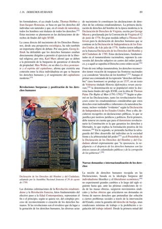 1.16. DERECHOS HUMANOS 89
les formuladores, el ya citado Locke, Thomas Hobbes y
Jean-Jacques Rousseau, se basa en que los derechos del
individuo son naturales y que, en el estado de naturaleza,
todos los hombres son titulares de todos los derechos.[52]
Estas nociones se plasmaron en las declaraciones de de-
rechos de ﬁnales del siglo XVIII.
La causa directa del nacimiento de los Derechos Huma-
nos, desde una perspectiva sociológica, ha sido también
un importante objeto de debate. Por una parte, Georg Je-
llinek ha defendido que los derechos humanos estaban
directamente dirigidos a permitir el ejercicio de la liber-
tad religiosa; por otra, Karl Marx aﬁrmó que se deben
a la pretensión de la burguesía de garantizar el derecho
de propiedad. Max Weber, en su obra La ética protestan-
te y el espíritu del capitalismo, aﬁrma que existiría una
conexión entre la ética individualista en que se basaron
los derechos humanos y el surgimiento del capitalismo
moderno.[53]
Revoluciones burguesas y positivación de los dere-
chos humanos
Declaración de los Derechos del Hombre y del Ciudadano,
adoptada por la Asamblea Nacional francesa el 26 de agosto
de 1789.
Las distintas culminaciones de la Revolución estadouni-
dense y la Revolución francesa, hitos fundamentales del
efectivo paso a la Edad Contemporánea, representan el
ﬁn o el principio, según se quiera ver, del complejo pro-
ceso de reconocimiento o creación de los derechos hu-
manos. Si las revoluciones son el revulsivo que da lugar a
la gestación de los derechos humanos, las diversas actas
de nacimiento lo constituyen las declaraciones de dere-
chos de las colonias estadounidenses. La primera decla-
ración de derechos del hombre de la época moderna es la
Declaración de Derechos de Virginia, escrita por George
Mason y proclamada por la Convención de Virginia el 12
de junio de 1776. En gran medida inﬂuyó a Thomas Jef-
ferson para la declaración de derechos humanos que se
contiene en la Declaración de Independencia de los Esta-
dos Unidos, de 4 de julio de 1776. Ambos textos inﬂuyen
en la francesa Declaración de los Derechos del Hombre y
del Ciudadano de 1789. Estas declaraciones, fundamen-
tadas en el iusnaturalismo racionalista, suponen la con-
versión del derecho subjetivo en centro del orden jurídi-
co, y a aquél se supedita el Derecho como orden social.[54]
Fruto de este inﬂujo iusnaturalista, los derechos reconoci-
dos tienen vocación de traspasar las fronteras nacionales
y se consideran “derechos de los hombres”.[51]
Aunque el
primer uso constatado de la expresión “derechos del hom-
bre” (iura hominum) se produjo ya en 1537, en un texto
de Volmerus titulado Historia diplomática rerum atavia-
rum,[24]
la denominación no se popularizó entre la doc-
trina hasta ﬁnales del siglo XVIII, con la obra de Thomas
Paine The Rights of Man (1791-1792).[55]
Según se plas-
mó en las Declaraciones, tanto los revolucionarios fran-
ceses como los estadounidenses consideraban que estos
derechos eran inalienables e inherentes a la naturaleza hu-
mana, incluso verdades “evidentes” según la Declaración
de Independencia de los Estados Unidos. Pese a ello, de-
cidieron recogerlos en declaraciones públicas, lo que se
justiﬁca por motivos jurídicos y políticos. En lo primero,
debe tenerse en cuenta que para el iluminismo revolucio-
nario la Constitución es la que garantiza los derechos y
libertades, lo que explica la formulación positiva de los
mismos.[56]
En lo segundo, se pretendía facilitar la salva-
guarda del libre desarrollo del individuo en la sociedad
frente a la arbitrariedad del poder:[57]
ya el Preámbulo de
la Declaración de los Derechos del Hombre y del Ciu-
dadano aﬁrmó expresamente que "la ignorancia, la ne-
gligencia o el desprecio de los derechos humanos son las
únicas causas de calamidades públicas y de la corrupción
de los gobiernos".[58]
Nuevas demandas e internacionalización de los dere-
chos
La noción de derechos humanos recogida en las
Declaraciones, basada en la ideología burguesa del
individualismo ﬁlosóﬁco y el liberalismo económico,[59]
no experimentó grandes cambios a lo largo del siglo si-
guiente hasta que, ante las pésimas condiciones de vi-
da de las masas obreras, surgieron movimientos sindi-
cales y luchas obreras que articularon sus demandas en
forma de nuevos derechos que pretendían dar solución
a ciertos problemas sociales a través de la intervención
del Estado, como la garantía del derecho de huelga, unas
condiciones mínimas de trabajo o la prohibición o re-
gulación del trabajo infantil. Desde la primera mitad del
 