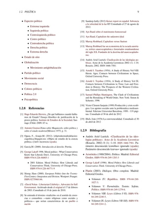 1.2. POLÍTICA 9
• Espectro político
• Extrema izquierda
• Izquierda política
• Centroizquierda político
• Centro político
• Centroderecha política
• Derecha política
• Extrema derecha
• Estado de sitio
• Globalización
• Movimiento antiglobalización
• Partido político
• Movimiento social
• Democracia
• Colores políticos
• Política 2.0
• Psicopolitica
1.2.8 Referencias
[1] Hugo Eduardo Herrera, ¿De qué hablamos cuando habla-
mos de Estado? Ensayo ﬁlosóﬁco de justiﬁcación de la
praxis política. Instituto de Estudios de la Sociedad, San-
tiago (Chile) 2009, 67 ss.
[2] Antonio GramsciNotas sobre Maquiavelo, sobre política y
sobre el estado moderno(México) 1975, p. 31.
[3] Ogaza, F., Araujo,M. (2012). [objetodeestudiodelacien-
ciapolitica.blogspot.mx «Objeto de estudio de la ciencia
política.»] |url= incorrecta (ayuda).
[4] García,M. (2000). Introducción al derecho. Porrúa.
[5] George Lakoﬀ 1996. Moral politics : What Conservatives
Know that Liberals Don't, University of Chicago Press.
ISBN 978-0-226-46805-1
• 2001 Edition. Moral Politics: How Liberals and
Conservatives Think, University of Chicago Press.
ISBN 978-0-226-46771-9
[6] Slomp, Hans (2000). European Politics Into the Twenty-
First Century: Integration and Division. Westport: Praeger.
ISBN 0275968146.
[7] «David Nolan - Libertarian Celebrity». Advocates for Self
Government. Archivado desde el original el 17 de febrero
de 2003. Consultado el 18 de junio de 2010.
[8] Se entiende el término «tradición» en el sentido de creen-
cias o costumbres —tanto religiosas como sociales y
políticas— que serían características de un pueblo o
nación
[9] Sandeep Jaitly (2012) Keiser report en español. Solvencia
a la velocidad de la luz RT Consultado el 27 de agosto de
2012.
[10] Ayn Rand sobre el matrimonio homosexual
[11] Ayn Rand, Capitalism the unknown ideal
[12] Murray Rothbard, Capitalism versus Statism
[13] Murray Rothbard fue un economista de la escuela austría-
ca, teórico anarcocapitalista e historiador estadounidense
del siglo XX. Fundador de la doctrina del anarcocapitalis-
mo.
[14] Andrés Ariel Luetich. Clasiﬁcación de las ideologías po-
líticas. Actas de la Academia Luventicus 2002 (1): 1-10.
Rosario, 2002. ISSN 1666-7581.
[15] Arnold J. Toynbee (1954), A Study of History Vol VIII:
Heroic Ages; Contacts between Civilizations in Space,
Oxford University Press.
[16] Arnold J. Toynbee (1954), A Study of History Vol IX:
Contacts between Civilizations in Time; Law and Free-
dom in History; The Prospects of the Western Civiliza-
tion, Oxford University Press.
[17] Samuel Phillips Huntington, The Clash of Civilizations
and the Remaking of World Order, New York: Simon &
Schuster, 1996
[18] Víctor Climent Sanjuán (1999) Producción y crisis ecoló-
gica. Los agentes sociales ante la problemática medioam-
biental. Edicions Universitat Barcelona, 1999 - 119 pági-
nas. Consultado el 30 de abril de 2012
[19] Illich, Iván (1978) La convivencialidad. Consultado el 30
de abril de 2012
1.2.9 Bibliografía
• Andrés Ariel Luetich. «Clasiﬁcación de las ideo-
logías políticas». Actas de la Academia Luventicus
(Rosario, 2002) 1 (1): 1–10. ISSN 1666-7581. Pa-
rámetro desconocido |comillas= ignorado (ayuda);
Parámetro desconocido |curvas= ignorado (ayuda)
• Aristóteles (1988/2004). Política. Madrid: Editorial
Gredos. ISBN 978-84-249-1283-3
• George Lakoﬀ (1996). Moral Politics: How Liberals and
Conservatives Think. University of Chicago Press..
• Platón (2003). Diálogos. Obra completa. Madrid:
Editorial Gredos.
• Volumen IV: República. ISBN 978-84-249-
1027-3.
• Volumen V: Parménides. Teeteto. Soﬁsta.
Político. ISBN 978-84-249-1279-6.
• Volumen VIII: Leyes (Libros I-VI). ISBN 978-
84-249-2240-5.
• Volumen IX: Leyes (Libros VII-XII). ISBN 978-
84-249-2241-2.
 