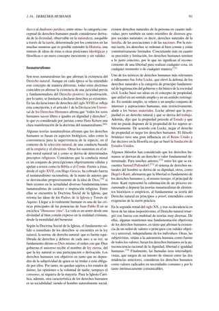 1.16. DERECHOS HUMANOS 91
dico o al dualismo jurídico, entre otras– la categoría con-
ceptual de derechos humanos puede considerarse deriva-
da de la divinidad, observable en la naturaleza, asequible
a través de la razón, determinada por los contextos en las
muchas maneras que es posible entender la Historia, una
síntesis de ideas de éstas u otras posiciones ideológicas y
ﬁlosóﬁcas o un mero concepto inexistente y sin validez.
Iusnaturalismo
Son tesis iusnaturalistas las que aﬁrman la existencia del
Derecho natural. Aunque en cada época se ha entendido
este concepto de manera diferente, todas estas doctrinas
coinciden en aﬁrmar la existencia de una juricidad previa
y fundamentadora del Derecho positivo: la positivación,
por lo tanto, se limitaría a declarar derechos ya existentes.
En las declaraciones de derechos del siglo XVIII se reﬂeja
esta concepción, y el artículo 1 de la Declaración Univer-
sal de los Derechos Humanos aﬁrma que “todos los seres
humanos nacen libres e iguales en dignidad y derechos”,
lo que es considerado por juristas como Hans Kelsen una
clara manifestación de la doctrina del iusnaturalismo.[69]
Algunas teorías iusnaturalistas aﬁrman que los derechos
humanos se basan en aspectos biológicos, tales como la
conveniencia para la supervivencia de la especie, en el
contexto de la selección natural, de una conducta basada
en la empatía y el altruismo. Otras los sustentan en el or-
den moral natural tal y como se deriva de determinados
preceptos religiosos. Consideran que la conducta moral
es un conjunto de prescripciones objetivamente válidas y
apelan a textos como la Biblia o el Corán. Frente a éstas,
desde el siglo XVII, con Hugo Grocio, ha cobrado fuerza
el iusnaturalismo racionalista, de la mano de autores que
se desvinculan progresivamente de la idea de Dios,[70]
si
bien existen en la actualidad diversas fundamentaciones
iusnaturalistas de carácter o inspiración religiosa. Entre
ellas se encuentra la Doctrina Social de la Iglesia, que
retoma las ideas de los Padres de la Iglesia y Tomás de
Aquino. Llegar a lo realmente humano es una de las crí-
ticas principales de las ponencias de Juan Pablo II en su
encíclica "Humanae vitae". La vida es un sentir desde una
divinidad al bien común expreso en la realidad cristiana,
desde la moralidad del bienestar.
Según la Doctrina Social de la Iglesia, el fundamento só-
lido o inmediato de los derechos se encuentra en la ley
natural, la norma -de derecho natural- que es fuente equi-
librada de derechos y deberes de cada uno; a su vez, su
fundamento último es Dios mismo: el orden con que Dios
gobierna el universo recibe el nombre de ley eterna, del
que la ley natural es una participación o derivación. Los
derechos humanos son objetivos en tanto que no depen-
den de la subjetividad de quien es su titular o está obliga-
do por ellos. Por tanto, no quedan sujetos a los estados de
ánimo, las opiniones o la voluntad de nadie; tampoco el
consenso, ni siquiera de la mayoría. Para la Iglesia Cató-
lica, además, otra característica de los derechos humanos
es su sociabilidad: siendo el hombre naturalmente social,
existen derechos naturales de la persona en cuanto indi-
viduo, pero también en tanto miembro de diversos gru-
pos sociales naturales; es decir, derechos naturales de la
familia, de las asociaciones o de las naciones. Por la mis-
ma razón, los derechos se ordenan al bien común y están
constitutivamente limitados. Concretando más en cuanto
su precisión y limitación, los derechos humanos remiten
a lo justo concreto, por lo que no signiﬁcan el recono-
cimiento de una libertad para realizar cualquier cosa, en
cualquier momento o de cualquier manera.[71]
Uno de los teóricos de derechos humanos más relevantes
e inﬂuyentes fue John Locke, que elevó la defensa de los
derechos naturales a la categoría de principio fundamen-
tal de legitimación del gobierno y ﬁn básico de la sociedad
civil. Locke basó sus ideas en el concepto de propiedad,
que utilizó en un sentido amplio y en un sentido restringi-
do. En sentido amplio, se reﬁere a un amplio conjunto de
intereses y aspiraciones humanas; más restrictivamente,
alude a los bienes materiales. Locke aﬁrmó que la pro-
piedad es un derecho natural y que se deriva del trabajo.
Además, dijo que la propiedad precede al Estado y que
éste no puede disponer de la propiedad de los sujetos ar-
bitrariamente. De acuerdo con Locke, negar el derecho
de propiedad es negar los derechos humanos. El ﬁlósofo
británico tuvo una gran inﬂuencia en el Reino Unido y
fue decisivo en la ﬁlosofía en que se basó la fundación de
Estados Unidos.
Algunos ﬁlósofos han considerado que los derechos hu-
manos se derivan de un derecho o valor fundamental de-
terminado. Para muchos autores,[72]
entre los que se en-
cuentra Samuel Pufendorf,[73]
el sistema de derechos na-
turales del hombre se deriva de su dignidad; otros, como
Hegel o Kant, aﬁrmaron que la libertad es fundamento de
los derechos humanos y, al mismo tiempo, el principal de
éstos. Kant representó la culminación de un proceso en-
caminado a depurar las teorías iusnaturalistas de elemen-
tos históricos o empíricos, al fundamentar su teoría del
Derecho natural en principios a priori, entendidos como
exigencias de la razón práctica.
En la segunda mitad del siglo XX, y tras su decadencia en
favor de las ideas iuspositivistas, el Derecho natural resur-
gió con fuerza con multitud de teorías muy diversas. De
ellas, algunas mantienen una fundamentación objetivista
de los derechos humanos, en tanto que aﬁrman la existen-
cia de un orden de valores o principios con validez objeti-
va y universal, independiente de los individuos. Otras, las
subjetivistas, sitúan a la autonomía humana como fuente
de todos los valores; basan los derechos humanos en la au-
toconsciencia racional de la dignidad, libertad e igualdad
humanas.[74]
Finalmente, las llamadas tesis intersubjeti-
vistas, que surgen de un intento de síntesis entre las dos
tendencias anteriores, consideran los derechos humanos
como valores radicados en necesidades comunes y por lo
tanto intrínsecamente comunicables.
 