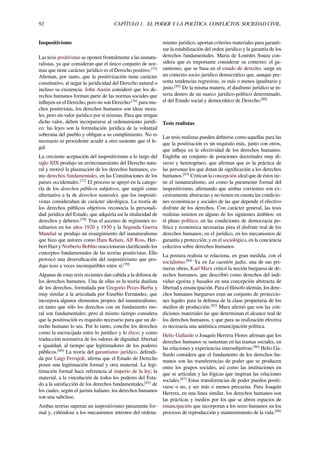 92 CAPÍTULO 1. EL PODER Y LA POLÍTICA. CONFLICTOS. SOCIEDAD CIVIL.
Iuspositivismo
Las tesis positivistas se oponen frontalmente a las iusnatu-
ralistas, ya que consideran que el único conjunto de nor-
mas que tiene carácter jurídico es el Derecho positivo.[75]
Aﬁrman, por tanto, que la positivización tiene carácter
constitutivo, al negar la juridicidad del Derecho natural o
incluso su existencia. John Austin consideró que los de-
rechos humanos forman parte de las normas sociales que
inﬂuyen en el Derecho, pero no son Derecho:[76]
para mu-
chos positivistas, los derechos humanos son ideas mora-
les, pero sin valor jurídico por sí mismas. Para que tengan
dicho valor, deben incorporarse al ordenamiento jurídi-
co: las leyes son la formulación jurídica de la voluntad
soberana del pueblo y obligan a su cumplimiento. No es
necesario ni procedente acudir a otro sustento que el le-
gal.
La creciente aceptación del iuspositivismo a lo largo del
siglo XIX produjo un arrinconamiento del Derecho natu-
ral y motivó la plasmación de los derechos humanos, co-
mo derechos fundamentales, en las Constituciones de los
países occidentales.[77]
El proceso se apoyó en la catego-
ría de los derechos públicos subjetivos, que surgió como
alternativa a la de derechos naturales, que los iuspositi-
vistas consideraban de carácter ideológica. La teoría de
los derechos públicos objetivos reconocía la personali-
dad jurídica del Estado, que adquiría así la titularidad de
derechos y deberes.[78]
Tras el ascenso de regímenes to-
talitarios en los años 1920 y 1930 y la Segunda Guerra
Mundial se produjo un resurgimiento del iusnaturalismo
que hizo que autores como Hans Kelsen, Alf Ross, Her-
bert Hart y Norberto Bobbio reaccionaran clariﬁcando los
conceptos fundamentales de las teorías positivistas. Ello
provocó una diversiﬁcación del iuspositivismo que pro-
dujo tesis a veces incompatibles entre sí.[79]
Algunas de estas tesis recientes dan cabida a la defensa de
los derechos humanos. Una de ellas es la teoría dualista
de los derechos, formulada por Gregorio Peces-Barba y
muy similar a la articulada por Eusebio Fernández, que
incorpora algunos elementos propios del iusnaturalismo,
en tanto que sólo los derechos con un fundamento mo-
ral son fundamentales; pero al mismo tiempo considera
que la positivación es requisito necesario para que un de-
recho humano lo sea. Por lo tanto, concibe los derechos
como la encrucijada entre lo jurídico y lo ético; y como
traducción normativa de los valores de dignidad, libertad
e igualdad, al tiempo que legitimadores de los poderes
públicos.[80]
La teoría del garantismo jurídico, defendi-
da por Luigi Ferrajoli, aﬁrma que el Estado de Derecho
posee una legitimación formal y otra material. La legi-
timación formal hace referencia al imperio de la ley; la
material, a la vinculación de todos los poderes del Esta-
do a la satisfacción de los derechos fundamentales,[81]
de
los cuales, según el jurista italiano, los derechos humanos
son una subclase.
Ambas teorías superan un iuspositivismo puramente for-
mal y, ciñéndose a los mecanismos internos del ordena-
miento jurídico, aportan criterios materiales para garanti-
zar la estabilización del orden jurídico y la garantía de los
derechos fundamentales. Maria de Lourdes Souza con-
sidera que es importante considerar su contexto: el ga-
rantismo, que se basa en el estado de derecho, surge en
un contexto socio-jurídico democrático que, aunque pre-
senta tendencias regresivas, es más o menos igualitario y
justo.[82]
De la misma manera, el dualismo jurídico se in-
serta dentro de un marco jurídico-político determinado,
el del Estado social y democrático de Derecho.[80]
Tesis realistas
Las tesis realistas pueden deﬁnirse como aquellas para las
que la positivación es un requisito más, junto con otros,
que inﬂuye en la efectividad de los derechos humanos.
Engloba un conjunto de posiciones doctrinales muy di-
verso y heterogéneo, que aﬁrman que es la práctica de
las personas los que dotan de signiﬁcación a los derechos
humanos.[83]
Critican la concepción ideal que de éstos tie-
ne el iusnaturalismo, así como la puramente formal del
iuspositivismo, aﬁrmando que ambas corrientes son ex-
cesivamente abstractas y no tienen en cuenta las condicio-
nes económicas y sociales de las que depende el efectivo
disfrute de los derechos. Con carácter general, las tesis
realistas insisten en alguno de los siguientes ámbitos: en
el plano político, en las condiciones de democracia po-
lítica y económica necesarias para el disfrute real de los
derechos humanos; en el jurídico, en los mecanismos de
garantía y protección; y en el sociológico, en la conciencia
colectiva sobre derechos humanos.
La postura realista se relaciona, en gran medida, con el
socialismo.[84]
Ya en La cuestión judía, una de sus pri-
meras obras, Karl Marx criticó la noción burguesa de de-
rechos humanos, que describió como derechos del indi-
viduo egoísta y basados en una concepción abstracta de
libertad y emancipación. Para el ﬁlósofo alemán, los dere-
chos humanos burgueses eran un conjunto de proteccio-
nes legales para la defensa de la clase propietaria de los
medios de producción.[85]
Marx aﬁrmó que son las con-
diciones materiales las que determinan el alcance real de
los derechos humanos, y que para su realización efectiva
es necesaria una auténtica emancipación política.
Helio Gallardo o Joaquín Herrera Flores aﬁrman que los
derechos humanos se sustentan en las tramas sociales, en
las relaciones y experiencias intersubjetivas.[86]
Helio Ga-
llardo considera que el fundamento de los derechos hu-
manos son las transferencias de poder que se producen
entre los grupos sociales, así como las instituciones en
que se articulan y las lógicas que inspiran las relaciones
sociales.[87]
Estas transferencias de poder pueden positi-
varse o no, y ser más o menos precarias. Para Joaquín
Herrera, en una línea similar, los derechos humanos son
las prácticas y medios por los que se abren espacios de
emancipación que incorporan a los seres humanos en los
procesos de reproducción y mantenimiento de la vida.[88]
 