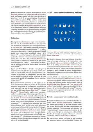 1.16. DERECHOS HUMANOS 93
La teoría consensual de la verdad, desarrollada por Jürgen
Habermas (perteneciente a la Escuela de Fráncfort), pro-
pone una fundamentación intersubjetiva de los valores y
derechos, a través de un acuerdo racional alcanzado en
unas condiciones ideales.[89]
En una línea similar, para
Chaïm Perelman los derechos humanos se fundamentan
en la experiencia y la conciencia morales de un consenso
que se alcanza a través de un proceso determinado. Se tra-
ta de fundamentos en los que coincidan los que denomina
«espíritus razonables» y que serían asimismo aprobados
por «audiencias universales», los que se consideran inter-
locutores válidos para cada asunto.[90]
Utilitarismo
En un principio, el utilitarismo surgió como una alterna-
tiva a la idea de los derechos humanos, más que como
una propuesta de fundamentación; aunque posteriormen-
te John Stuart Mill y otros autores han tratado de sustentar
los derechos humanos desde esta ﬁlosofía.[91]
El utilita-
rismo, como doctrina ética, considera «la mayor felicidad
para el mayor número como la medida de lo justo y de lo
injusto».[92]
Los utilitaristas parten del rechazo de la idea
de derechos humanos como derechos naturales: especial-
mente crítico con dicha idea fue Jeremy Bentham, que
caliﬁcó como un sinsentido la aﬁrmación de que existen
derechos previos al Estado:[93]
los derechos, de existir,
son un producto social que se justiﬁca desde el principio
de la utilidad.[94]
Según John Stuart Mill, los derechos son reglas para la
maximización de la felicidad; pero añade que los dere-
chos no son absolutos dado que, en determinadas con-
diciones excepcionales, su cumplimiento nos aleja tanto
del ﬁn (maximización de la utilidad social) que no cabe
compensar la pérdida de felicidad con el peso, importan-
te, que tienen.[95]
Esta fundamentación utilitarista ha sido objeto de crí-
ticas que enfatizan la falta de garantía de los derechos
humanos, que podrían ser violados para la consecución
de la mayor felicidad para el mayor número. En esta lí-
nea han incidido especialmente John Rawls[91]
o James
Fishkin.[96]
Thomas Nagel y muchos otros han denun-
ciado el uso del enfoque utilitarista para justiﬁcar el uso
de violencia a gran escala contra la población civil o el
uso de armas de destrucción masiva entendidas como un
mal menor, la forma más rápida de obtener la victoria
en una guerra y evitar, supuestamente, un mayor número
de muertes.[97]
La reacción de los utilitaristas ante estas
críticas hicieron surgir teorías como la del utilitarismo
de normas, el utilitarismo de normas ideales o la integra-
ción de un principio de respeto a las personas. Richard
Brandt deﬁne el utilitarismo de normas como el que aﬁr-
ma que “un acto es obligatorio sólo si la aceptación uni-
forme de una regla correspondiente maximizará la utili-
dad esperable”.[98]
El utilitarismo de normas, por lo tanto,
no valora sólo los efectos de un acto especíﬁco, sino los
efectos de su generalización.
1.16.5 Aspectos institucionales y jurídicos
Numerosas ONG en el mundo se dedican a la defensa y promo-
ción de los derechos humanos en el mundo, en la imagen logo de
Human Rights Watch.
Los derechos humanos tienen una creciente fuerza jurí-
dica, en tanto que se integran en las constituciones y, en
general, en el ordenamiento jurídico de los Estados. Tam-
bién, en el ámbito de la comunidad internacional, por
su reconocimiento en numerosos tratados internaciona-
les –tanto de carácter general como sectorial; universal y
regional– y por la creación de órganos jurisdiccionales,
cuasijurisdiccionales o de otro tipo para su defensa, pro-
moción y garantía.
Además, debido a su aceptación, diversos derechos hu-
manos se consideran parte del Derecho internacional con-
suetudinario y algunos incluso normas de ius cogens, tal
y como han aﬁrmado órganos internacionales como el
Comité de Derechos Humanos o la Corte Internacional
de Justicia. Entre ellos se encuentran la prohibición de la
tortura y de la privación arbitraria de la vida[99]
o el acce-
so a unas mínimas garantías procesales y la prohibición
de detención arbitraria.[100]
Derechos humanos y derechos constitucionales
Es importante diferenciar y no confundir los derechos hu-
manos con los derechos constitucionales o fundamenta-
les. Aunque generalmente los derechos humanos se sue-
len recoger dentro de los derechos constitucionales, no
siempre coinciden. Para determinar qué derechos son
“constitucionales” basta con recurrir al catálogo de de-
rechos reconocidos por las constituciones políticas de los
Estados; el concepto de “derechos humanos” pertenece
más bien al ámbito de la Filosofía del Derecho.
La relación entre ambos conceptos ha sido estudiada
por numerosos autores y es problemática. De entre los
 