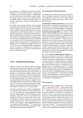 94 CAPÍTULO 1. EL PODER Y LA POLÍTICA. CONFLICTOS. SOCIEDAD CIVIL.
que reconocen la virtualidad del concepto de derechos
humanos,[101]
las teorías iusnaturalistas consideran que
la existencia de los derechos humanos es independien-
te de su reconocimiento como derechos constitucionales.
Para algunos autores, como Francisco Laporta, existiría
un pequeño número de derechos humanos básicos, de
los que se derivarían los derechos constitucionales más
concretos.[102]
Por su parte, para las teorías dualistas –las que otorgan
importancia tanto al fundamento moral de los derechos
como a su positivación– los conceptos de derechos hu-
manos y derechos constitucionales tendrían un conteni-
do equivalente. Luigi Ferrajoli considera, en su teoría del
garantismo jurídico, que, siendo los derechos constitucio-
nales o fundamentales los reconocidos en la carta magna
de los Estados, los derechos humanos son aquellos que se
reconocen a todos, independientemente de su ciudadanía
y su capacidad de obrar: la constitución de un país, por
ejemplo, puede otorgar derechos a sus ciudadanos que no
abarquen a los no nacionales (por ejemplo, el derecho al
voto). En ese caso se trataría de derechos constituciona-
les que se reconocen al ciudadano, pero no podrían ser
derechos humanos si no se reconoce a todas las personas
sean de la condición que sean.
1.16.6 Clasiﬁcación generacional
Aunque la mayoría de las doctrinas jurídicas distinguen
varias generaciones de derechos humanos, existen múlti-
ples y diferentes clasiﬁcaciones. Todas suelen coincidir al
describir la primera generación, pero posteriormente se
ramiﬁcan y se vuelven más complejas. Además, existen
al menos dos concepciones de esta visión generacional.
Para una de ellas, son expresión de una racionalidad que
se realiza progresivamente en el tiempo; para otras, ca-
da generación de derechos humanos es expresión de una
racionalidad diferente y puede entrar en conﬂicto con las
demás. Por otra parte, existen posiciones que evitan pro-
nunciarse acerca categorías de derechos humanos y más
bien tienden a enfocarlos como un sistema unitario.
Cada nueva generación, que se clasiﬁca cronológicamen-
te en relación con las anteriores, ha sido objeto de críti-
cas. Si ya los derechos de la primera generación fueron
criticados, también sucedió con los derechos de la segun-
da durante el siglo XX, si bien en la actualidad la casi
totalidad de los juristas los aceptan. Hoy en día es obje-
to de debate la existencia de una tercera generación de
derechos humanos ya que, tanto desde el punto de vista
jurídico como político, se critica la indeterminación de
esta categoría y su difícil garantía.[103]
No obstante estas
objeciones, existen teorías que hablan de cuatro e incluso
cinco generaciones de derechos humanos.[104]
Tres generaciones de derechos humanos
La división de los derechos humanos en tres generacio-
nes fue concebida por primera vez por Karel Vašák en
1979. Cada una se asocia a uno de los grandes valores
proclamados en la Revolución francesa: libertad, igual-
dad, fraternidad.
Los derechos de primera generación son los derechos
civiles y políticos, vinculados con el principio de libertad.
Generalmente se consideran derechos de defensa o nega-
tivos, que exigen de los poderes públicos su inhibición y
no injerencia en la esfera privada. Por su parte, los de-
rechos de segunda generación son los derechos econó-
micos, sociales y culturales, que están vinculados con el
principio de igualdad. Exigen para su realización efecti-
va de la intervención de los poderes públicos, a través de
prestaciones y servicios públicos.[105]
Existe cierta con-
tradicción entre los derechos contra el Estado (primera
generación) y los derechos sobre el Estado (segunda ge-
neración). Los defensores de los derechos civiles y políti-
cos caliﬁcan frecuentemente a los derechos económicos,
sociales y culturales como falsos derechos, ya que el Es-
tado no puede satisfacerlos más que imponiendo a otros
su realización, lo que para éstos supondría una violación
de derechos de primera generación.
Por su parte, la tercera generación de derechos, sur-
gida en la doctrina en los años 1980, se vincula con la
solidaridad. Los uniﬁca su incidencia en la vida de todos,
a escala universal, por lo que precisan para su realización
una serie de esfuerzos y cooperaciones en un nivel plane-
tario. Normalmente se incluyen en ella derechos hetero-
géneos como el derecho a la paz, a la calidad de vida o las
garantías frente a la manipulación genética,[106]
aunque
diferentes juristas asocian estos derechos a otras genera-
ciones: por ejemplo, mientras que para Vallespín Pérez la
protección contra la manipulación genética sería un de-
recho de cuarta generación,[107]
para Roberto González
Álvarez es una manifestación, ante nuevas amenazas, de
derechos de primera generación como el derecho a la vi-
da, la libertad y la integridad física.[108]
Otras propuestas
Autores como David Vallespín Pérez,[109]
Franz Mat-
cher,[110]
Antonio Pérez Luño,[111]
Augusto Mario More-
llo,[112]
Robert B. Gelman[113]
y Javier Bustamante Do-
nas[114]
aﬁrman que está surgiendo una cuarta generación
de derechos humanos. No obstante, el contenido de la
misma no es claro, y estos autores no presentan una pro-
puesta única. Normalmente toman algunos derechos de
la tercera generación y los incluyen en la cuarta, como el
derecho al medio ambiente o aspectos relacionados con la
bioética. Javier Bustamante aﬁrma que la cuarta genera-
ción viene dada por los derechos humanos en relación con
las nuevas tecnologías;[115]
otros, que el elemento diferen-
ciador sería que, mientras las tres primeras generaciones
se reﬁeren al ser humano como miembro de la sociedad,
 