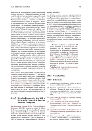 1.16. DERECHOS HUMANOS 95
los derechos de la cuarta harían referencia al ser humano
en tanto que especie. Tal idea había quedado acordada
en la Carta de las Naciones Unidas (ver punto 5) cuando
en su preámbulo se escribió, “nosotros los Pueblos de las
Naciones Unidas resueltos … a reaﬁrmar la fe en los dere-
chos fundamentales del hombre, en la dignidad y el valor
de la persona humana, en la igualdad de derechos de hom-
bres y mujeres y de las naciones grandes y pequeñas...
hemos decidido sumar nuestros esfuerzos para realizar
estos designios” y luego de manera más explícita, cuan-
do expresaron entre sus propósitos el siguiente: “realizar
la cooperación internacional en la solución de problemas
internacionales de carácter económico, social, cultural o
humanitario, y en el desarrollo y estímulo del respeto de
los derechos humanos y a las libertades fundamentales
de todos, sin hacer distinción por motivos de raza, sexo,
idioma, religión”. Para el cumplimiento de tal propósito
inicialmente se continuaba concibiendo como agente in-
mediato al Estado, a cuya custodia la tradición occidental
había conﬁado cierto número de garantías al ciudadano,
a partir de las revoluciones inglesas, norteamericanas y
francesas. Mas el precario desarrollo de la democracia
en el mundo, la amarga experiencia de la Segunda Gue-
rra Mundial y la caótica situación política creada por sus
consecuencias en muchas naciones demostraba la consa-
gración de los derechos humanos en constituciones y le-
yes internas que no eran suﬁcientes para asegurar su pro-
tección y respeto por parte de los gobiernos. En numero-
sos Estados, por factores diversos, la protección del dere-
cho nacional resultaba eliminada, suspendida, inoperante
o abiertamente conculcada por gobiernos de fuerza o de
careta jurídica.
Helio Gallardo, por su parte, deﬁende la existencia de cin-
co generaciones de derechos humanos,[116]
que identiﬁ-
ca con las reivindicaciones de diferentes grupos sociales.
Serían los derechos civiles y políticos, reclamados por la
burguesía; los económicos, sociales y culturales, propios
de los movimientos obreros y antiesclavistas; los derechos
de los pueblos y sectores diferentes, incluyendo las luchas
de descolonización y feministas; los ambientales, que de-
ﬁne como derechos las generaciones futuras; y los rela-
tivos al control del cuerpo y la organización genética de
uno mismo, enfrentados a la mercantilización del interior
de la vida.
1.16.7 Derechos Humanos del siglo XXI: la
Declaración Universal de Derechos
Humanos Emergentes
La Declaración Universal de los Derechos Humanos
Emergentes (DUDHE) surge de un proceso de diálogo
de diversos componentes de la sociedad civil, organiza-
do por el Instituto de Derechos Humanos de Cataluña
en el marco del Foro Universal de las Culturas Barcelo-
na 2004, titulado Derechos Humanos, Necesidades Emer-
gentes y Nuevos Compromisos.[117]
El 2 de noviembre de
2007, en el marco del Forum de Monterrey (México) es
aprobada la DUDHE.
Los derechos humanos emergentes suponen una nueva
concepción de la participación de la sociedad civil, dando
voz a organizaciones y agrupaciones nacionales e interna-
cionales que tradicionalmente han tenido poco o ningún
peso en la conﬁguración de las normas jurídicas, como
las ONG, los movimientos sociales y las ciudades, frente
a los retos sociales, políticos y tecnológicos que plantea la
globalización y la sociedad global. La DUDHE no preten-
de sustituir ni quitar vigencia a la Declaración Universal
de Derechos humanos de 1948, ni a los instrumentos na-
cionales o internacionales de protección de los derechos
humanos, más bien pretende actualizar, complementar,
responder a los retos de la sociedad global y actuar co-
mo complemento desde el punto de vista de la ciudadanía
participativa.
Nosotros, ciudadanas y ciudadanos del
mundo, miembros de la sociedad civil com-
prometidos con los Derechos Humanos,
formando parte de la comunidad política uni-
versal, reunidos en ocasión del Foro Universal
de las Culturas en Barcelona 2004 y Monterrey
2007, e inspirados por los valores de respeto a
la dignidad del ser humano, libertad, justicia,
igualdad y solidaridad, y el derecho a una
existencia que permita desarrollar estándares
uniformes de bienestar y de calidad de vida
para todos […]
Preámbulo de la Declaración Universal de los
Derechos Humanos Emergentes
1.16.8 Véase también
1.16.9 Referencias
[1] Hernández Gómez, José Ricardo. Tratado de derecho
Constitucional. Editorial Ariadna, 2010.
[2] Papacchini, Ángelo. Filosofía y derechos humanos, fue-
ron creados y ratiﬁcados en el año de 1945 pág. 44; de
forma similar, Nino, Carlos S. Ética y derechos humanos,
pág. 40. El concepto “bienes primarios” procede de John
Rawls.
[3] Véase artículo 2 de la Declaración Universal de Derechos
Humanos de la ONU – 1948
[4] CARTA INTERNACIONAL DE DERECHOS HUMA-
NOS, Convenciones y pactos, ONU – Oﬁcina del Alto
Comisionado de las Naciones Unidas para los derechos
humanos.
[5] Segundo Protocolo Facultativo del Pacto Internacional de
Derechos Civiles y Políticos, destinado a abolir la pena de
muerte, ohchr.org
[6] Héctor Morales Gil de la Torre (1996). «Introducción: no-
tas sobre la transición en México y los derechos huma-
nos». Derechos humanos: dignidad y conﬂicto. México:
 