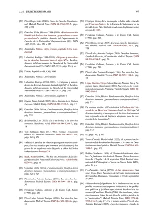 1.16. DERECHOS HUMANOS 97
[32] Pérez Royo, Javier (2005). Curso de Derecho Constitucio-
nal. Madrid: Marcial Pons. ISBN 84-9768-250-5., págs.
237 y 238
[33] González Uribe, Héctor (1988-1989). «Fundamentación
ﬁlosóﬁca de los derechos humanos ¿personalismo o trans-
personalismo?». Jurídica. Anuario del Departamento de
Derecho de la Universidad Iberoamericana (19). ISSN
1405-0935., págs. 326 y 327
[34] Aristóteles, Política. Libro primero, capítulo II; De la es-
clavitud
[35] Labardini, Rodrigo (1988-1989). «Orígenes y anteceden-
tes de derechos humanos hasta el siglo XV». Jurídica.
Anuario del Departamento de Derecho de la Universidad
Iberoamericana (19). ISSN 1405-0935., págs. 294 y ss
[36] Platón, República 449, 450 y 460.
[37] Aristóteles, Política. Libro tercero
[38] Labardini, Rodrigo (1988-1989). [ «Orígenes y antece-
dentes de derechos humanos hasta el siglo XV»]. Jurídica.
Anuario del Departamento de Derecho de la Universidad
Iberoamericana (19). ISSN 1405-0935., pág. 298
[39] Aristóteles, Política. Libro tercero, capítulo V
[40] Gómez Pérez, Rafael (2005). Breve historia de la Cultura
Europea. Madrid: Rialp. ISBN 84-321-3558-5., pág. 17
[41] González Uribe, Héctor. Fundamentación ﬁlosóﬁca de los
derechos humanos ¿personalismo o transpersonalismo?,
pág. 328
[42] de Sebastián, Luis (2000). De la esclavitud a los derechos
humanos. Barcelona: Ariel. ISBN 84-344-1204-7., pág.
19
[43] Von Balthasar, Hans Urs (1997). Antiguo Testamento
(Gloria 6). Editorial Encuentro. ISBN 84-7490-213-4.,
págs. 149 y 150
[44] «Mirad, el jornal de los obreros que segaron vuestros cam-
pos y ha sido retenido por vosotros está clamando y los
gritos de los segadores están llegando a oídos del Señor
todopoderoso» Santiago 5:4
[45] Stark, Rodney (1996). The Rise of Christianity: A Sociolo-
gist Reconsiders. Princeton University Press. ISBN 0-691-
02749-8., pág. 95
[46] González Uribe, Héctor. Fundamentación ﬁlosóﬁca de los
derechos humanos ¿personalismo o transpersonalismo?,
págs. 328 y 329
[47] Pérez Luño, Antonio Enrique (1986). Los derechos fun-
damentales. Madrid: Tecnos. ISBN 84-309-1114-6., pág.
30
[48] Fernández Galiano, Antonio y de Castro Cid, Benito
(1999), pág. 288
[49] Pérez Luño, Antonio Enrique (1986). Los derechos fun-
damentales. Madrid: Tecnos. ISBN 84-309-1114-6., págs.
31
[50] El origen divino de la monarquía ya había sido criticado
por Francisco Suárez, de la Escuela de Salamanca, en su
obra Defensio Fidei Catholicae adversus Anglicanae sectae
errores de 1613.
[51] Fernández Galiano, Antonio y de Castro Cid, Benito
(1999), pág. 546
[52] Pérez Royo, Javier (2005). Curso de Derecho Constitucio-
nal. Madrid: Marcial Pons. ISBN 84-9768-250-5., pág.
238
[53] Pérez Luño, Antonio Enrique (2005). Derechos humanos,
Estado de Derecho y Constitución. Madrid: Tecnos. ISBN
84-309-4284-X., pág. 26
[54] Fernández Galiano, Antonio y de Castro Cid, Benito
(1999), pág. 289
[55] Pérez Luño, Antonio Enrique (1986). Los derechos fun-
damentales. Madrid: Tecnos. ISBN 84-309-1114-6., pág.
32
[56] López Garrido, Diego; Massó Garrote, Marcos Fco y Pe-
goraro, Lucio (directores) (2000). Nuevo Derecho consti-
tucional comparado. Valencia: Tirant lo blanch. ISBN 84-
8442-186-4.
[57] González Uribe, Héctor. Fundamentación ﬁlosóﬁca de los
derechos humanos ¿personalismo o transpersonalismo?,
pág. 331
[58] De manera similar, el Preámbulo a la Declaración Uni-
versal de los Derechos Humanos aﬁrmó en 1948 que "el
desconocimiento y el menosprecio de los derechos humanos
han originado actos de barbarie ultrajantes para la con-
ciencia de la humanidad".
[59] González Uribe, Héctor. Fundamentación ﬁlosóﬁca de los
derechos humanos ¿personalismo o transpersonalismo?,
pág. 332
[60] Id., págs. 332 y 333
[61] Torres Cazorla, María Isabel (2002). «La protección in-
ternacional de los derechos humanos». Lecciones de Dere-
cho internacional público. Madrid: Tecnos. ISBN 84-309-
3888-5., pág. 509
[62] Bobbio, Norberto (1966). «L'illusion du fondement abso-
lu». Le fondement des droits de l'homme (Actes des entre-
tiens de L'Aquila, 14-19 septembre 1964, Institut Inter-
national de Philosophie). Firenze: La Nuova Italia. ISBN.,
págs. 11 y ss
[63] Fix-Zamudio, Héctor (1998). «Liber Amicorum». San
José, Costa Rica: Secretaría de la Corte Interamericana
de Derechos Humanos. Consultado el 18 de septiembre
de 2007.
[64] «Sin resolverlo [el problema de la fundamentación] no es
posible encontrar una respuesta satisfactoria a los proble-
mas políticos y jurídicos que plantean los derechos hu-
manos» (Castellano, Danilo (2004). Racionalismo y dere-
chos humanos. Sobre la anti-ﬁlosofía político-jurídica de
la “modernidad”. Madrid: Marcial Pons. ISBN 978-84-
9768-116-2., pág. 17). En el mismo sentido, Pérez Luño,
Antonio Enrique (2005). Derechos humanos, Estado de
 