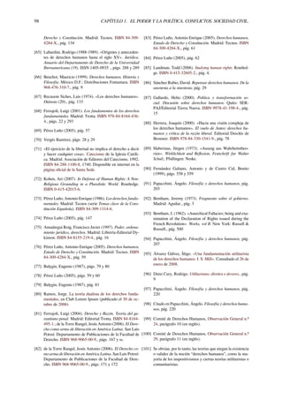 98 CAPÍTULO 1. EL PODER Y LA POLÍTICA. CONFLICTOS. SOCIEDAD CIVIL.
Derecho y Constitución. Madrid: Tecnos. ISBN 84-309-
4284-X., pág. 134
[65] Labardini, Rodrigo (1988-1989). «Orígenes y anteceden-
tes de derechos humanos hasta el siglo XV». Jurídica.
Anuario del Departamento de Derecho de la Universidad
Iberoamericana (19). ISSN 1405-0935 ., págs. 288 y 289
[66] Beuchot, Mauricio (1999). Derechos humanos. Historia y
Filosofía. México D.F.: Distribuciones Fontamara. ISBN
968-476-310-7., pág. 9
[67] Recasens Siches, Luis (1974). «Los derechos humanos».
Diánoia (20)., pág. 133
[68] Ferrajoli, Luigi (2001). Los fundamentos de los derechos
fundamentales. Madrid: Trotta. ISBN 978-84-8164-436-
4., págs. 22 y 293
[69] Pérez Luño (2005), pág. 57
[70] Vergés Ramírez, págs. 28 y 29
[71] «El ejercicio de la libertad no implica el derecho a decir
y hacer cualquier cosa». Catecismo de la Iglesia Católi-
ca. Madrid: Asociación de Editores del Catecismo, 1992.
ISBN 84-288-1100-8, 1740. Disponible en internet en la
página oﬁcial de la Santa Sede.
[72] Kohen, Ari (2007). In Defense of Human Rights: A Non-
Religious Grounding in a Pluralistic World. Routledge.
ISBN 0-415-42015-6.
[73] Pérez Luño, Antonio Enrique (1986). Los derechos funda-
mentales. Madrid: Tecnos (serie Temas clave de la Cons-
titución Española). ISBN 84-309-1114-6.
[74] Pérez Luño (2005), pág. 147
[75] Ansuátegui Roig, Francisco Javier (1997). Poder, ordena-
miento jurídico, derechos. Madrid: Librería-Editorial Dy-
kinson. ISBN 84-8155-219-4., pág. 16
[76] Pérez Luño, Antonio Enrique (2005). Derechos humanos,
Estado de Derecho y Constitución. Madrid: Tecnos. ISBN
84-309-4284-X., pág. 59
[77] Bulygin, Eugenio (1987), págs. 79 y 80
[78] Pérez Luño (2005), págs. 59 y 60
[79] Bulygin, Eugenio (1987), pág. 81
[80] Ramos, Jorge. La teoría dualista de los derechos funda-
mentales, en Club Lorem Ipsum (publicado el 30 de oc-
tubre de 2006)
[81] Ferrajoli, Luigi (2004). Derecho y Razón. Teoría del ga-
rantismo penal. Madrid: Editorial Trotta. ISBN 84-8164-
495-1.; de la Torre Rangel, Jesús Antonio (2006). El Dere-
cho como arma de liberación en América Latina. San Luis
Potosí: Departamento de Publicaciones de la Facultad de
Derecho. ISBN 968-9065-00-9., págs. 167 y ss.
[82] de la Torre Rangel, Jesús Antonio (2006). El Derecho co-
mo arma de liberación en América Latina. San Luis Potosí:
Departamento de Publicaciones de la Facultad de Dere-
cho. ISBN 968-9065-00-9., págs. 171 y 172
[83] Pérez Luño, Antonio Enrique (2005). Derechos humanos,
Estado de Derecho y Constitución. Madrid: Tecnos. ISBN
84-309-4284-X., pág. 61
[84] Pérez Luño (2005), pág. 62
[85] Landman, Todd (2006). Studying human rights. Routled-
ge. ISBN 0-415-32605-2., pág. 4.
[86] Sánchez Rubio, David. Repensar derechos humanos. De la
anestesia a la sinestesia, pág. 29
[87] Gallardo, Helio (2000). Política y transformación so-
cial. Discusión sobre derechos humanos. Quito: SER-
PAJ/Editorial Tierra Nueva. ISBN 9978-41-198-4., pág.
15
[88] Herrera, Joaquín (2000). «Hacia una visión compleja de
los derechos humanos». El vuelo de Anteo: derechos hu-
manos y crítica de la razón liberal. Editorial Desclée de
Brouwer. ISBN 978-84-330-1541-9., pág. 78
[89] Habermas, Jürgen (1973). «Auszug aus Wahrheitstheo-
rien». Wirklichkeit und Reﬂexion. Festschrift fur Walter
Schulz. Pfullingen: Neske.
[90] Fernández Galiano, Antonio y de Castro Cid, Benito
(1999), págs. 558 y 559
[91] Papacchini, Ángelo. Filosofía y derechos humanos, pág.
203
[92] Bentham, Jeremy (1973). Fragmento sobre el gobierno.
Madrid: Aguilar., pág. 3
[93] Bentham, J. (1962). «Anarchical Fallacies; being and exa-
mination of the Declaration of Rights issued during the
French Revolution». Works, vol II. New York: Russell &
Russell., pág. 500
[94] Papacchini, Ángelo. Filosofía y derechos humanos, pág.
207
[95] Álvarez Gálvez, Íñigo. «Una fundamentación utilitarista
de los derechos humanos: J. S. Mill». Consultado el 26 de
enero de 2008.
[96] Diniz Cury, Rodrigo. Utilitarismo, direitos e deveres., pág.
9
[97] Papacchini, Ángelo. Filosofía y derechos humanos, pág.
220
[98] Citado en Papacchini, Ángelo. Filosofía y derechos huma-
nos, pág. 220
[99] Comité de Derechos Humanos, Observación General n.º
24, parágrafo 10 (en inglés).
[100] Comité de Derechos Humanos, Observación General n.º
29, parágrafo 11 (en inglés).
[101] Se obvian, por lo tanto, las teorías que niegan la existencia
o validez de la noción “derechos humanos”, como la ma-
yoría de los iuspositivismos y ciertas teorías utilitaristas o
comunitaristas.
 