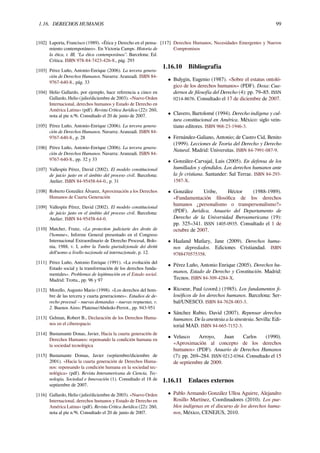 1.16. DERECHOS HUMANOS 99
[102] Laporta, Francisco (1989). «Ética y Derecho en el pensa-
miento contemporáneo». En Victoria Camps. Historia de
la ética, t. III, “La ética contemporánea”. Barcelona: Ed.
Crítica. ISBN 978-84-7423-426-8., pág. 293
[103] Pérez Luño, Antonio-Enrique (2006). La tercera genera-
ción de Derechos Humanos. Navarra: Aranzadi. ISBN 84-
9767-640-8., pág. 33
[104] Helio Gallardo, por ejemplo, hace referencia a cinco en
Gallardo, Helio (julio/diciembre de 2003). «Nuevo Orden
Internacional, derechos humanos y Estado de Derecho en
América Latina» (pdf). Revista Crítica Jurídica (22): 260,
nota al pie n.º6. Consultado el 20 de junio de 2007.
[105] Pérez Luño, Antonio-Enrique (2006). La tercera genera-
ción de Derechos Humanos. Navarra: Aranzadi. ISBN 84-
9767-640-8., p. 28
[106] Pérez Luño, Antonio-Enrique (2006). La tercera genera-
ción de Derechos Humanos. Navarra: Aranzadi. ISBN 84-
9767-640-8., pp. 32 y 33
[107] Vallespín Pérez, David (2002). El modelo constitucional
de juicio justo en el ámbito del proceso civil. Barcelona:
Atelier. ISBN 84-95458-64-0., p. 31
[108] Roberto González Álvarez, Aproximación a los Derechos
Humanos de Cuarta Generación
[109] Vallespín Pérez, David (2002). El modelo constitucional
de juicio justo en el ámbito del proceso civil. Barcelona:
Atelier. ISBN 84-95458-64-0.
[110] Matcher, Franz, «La protection judiciarie des droits de
l'homme», Informe General presentado en el Congreso
Internacional Extraordinario de Derecho Procesal, Bolo-
nia, 1988, v. I, sobre la Tutela giurisdizionale dei diritti
dell'uomo a livello nazionale ed internazionale, p. 12.
[111] Pérez Luño, Antonio Enrique (1991). «La evolución del
Estado social y la transformación de los derechos funda-
mentales». Problemas de legitimación en el Estado social.
Madrid: Trotta., pp. 96 y 97
[112] Morello, Augusto Mario (1998). «Los derechos del hom-
bre de las tercera y cuarta generaciones». Estudios de de-
recho procesal – nuevas demandas – nuevas respuestas, v.
2. Buenos Aires: Platense/Abeledo-Perrot., pp. 943-951
[113] Gelman, Robert B., Declaración de los Derechos Huma-
nos en el ciberespacio
[114] Bustamante Donas, Javier, Hacia la cuarta generación de
Derechos Humanos: repensando la condición humana en
la sociedad tecnológica
[115] Bustamante Domas, Javier (septiembre/diciembre de
2001). «Hacia la cuarta generación de Derechos Huma-
nos: repensando la condición humana en la sociedad tec-
nológica» (pdf). Revista Interamericana de Ciencia, Tec-
nología, Sociedad e Innovación (1). Consultado el 18 de
septiembre de 2007.
[116] Gallardo, Helio (julio/diciembre de 2003). «Nuevo Orden
Internacional, derechos humanos y Estado de Derecho en
América Latina» (pdf). Revista Crítica Jurídica (22): 260,
nota al pie n.º6. Consultado el 20 de junio de 2007.
[117] Derechos Humanos, Necesidades Emergentes y Nuevos
Compromisos
1.16.10 Bibliografía
• Bulygin, Eugenio (1987). «Sobre el estatus ontoló-
gico de los derechos humanos» (PDF). Doxa: Cua-
dernos de ﬁlosofía del Derecho (4): pp. 79–85. ISSN
0214-8676. Consultado el 17 de diciembre de 2007.
• Clavero, Bartolomé (1994). Derecho indígena y cul-
tura constitucional en América. México: siglo vein-
tiuno editores. ISBN 968-23-1946-3.
• Fernández-Galiano, Antonio; de Castro Cid, Benito
(1999). Lecciones de Teoría del Derecho y Derecho
Natural. Madrid: Universitas. ISBN 84-7991-087-9.
• González-Carvajal, Luis (2005). En defensa de los
humillados y ofendidos. Los derechos humanos ante
la fe cristiana. Santander: Sal Terrae. ISBN 84-293-
1587-X.
• González Uribe, Héctor (1988-1989).
«Fundamentación ﬁlosóﬁca de los derechos
humanos ¿personalismo o transpersonalismo?»
(PDF). Jurídica. Anuario del Departamento de
Derecho de la Universidad Iberoamericana (19):
pp. 325–341. ISSN 1405-0935. Consultado el 1 de
octubre de 2007.
• Haaland Matlary, Jane (2009). Derechos huma-
nos depredados. Ediciones Cristiandad. ISBN
9788470575358.
• Pérez Luño, Antonio Enrique (2005). Derechos hu-
manos, Estado de Derecho y Constitución. Madrid:
Tecnos. ISBN 84-309-4284-X.
• Ricoeur, Paul (coord.) (1985). Los fundamentos ﬁ-
losóﬁcos de los derechos humanos. Barcelona: Ser-
bal/UNESCO. ISBN 84-7628-003-3.
• Sánchez Rubio, David (2007). Repensar derechos
humanos. De la anestesia a la sinestesia. Sevilla: Edi-
torial MAD. ISBN 84-665-7152-3.
• Velasco Arroyo, Juan Carlos (1990).
«Aproximación al concepto de los derechos
humanos» (PDF). Anuario de Derechos Humanos
(7): pp. 269–284. ISSN 0212-0364. Consultado el 15
de septiembre de 2009.
1.16.11 Enlaces externos
• Pablo Armando González Ulloa Aguirre, Alejandro
Rosillo Martínez, Coordinadores (2010). Los pue-
blos indígenas en el discurso de los derechos huma-
nos, México, CENEJUS, 2010.
 