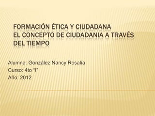 FORMACIÓN ÉTICA Y CIUDADANA
  EL CONCEPTO DE CIUDADANIA A TRAVÉS
  DEL TIEMPO

Alumna: González Nancy Rosalía
Curso: 4to “I”
Año: 2012
 