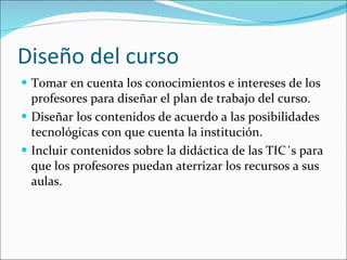 Diseño del curso Tomar en cuenta los conocimientos e intereses de los profesores para diseñar el plan de trabajo del curso. Diseñar los contenidos de acuerdo a las posibilidades tecnológicas con que cuenta la institución. Incluir contenidos sobre la didáctica de las TIC´s para que los profesores puedan aterrizar los recursos a sus aulas. 