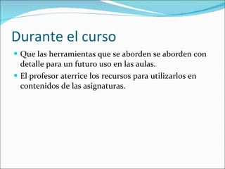 Durante el curso Que las herramientas que se aborden se aborden con detalle para un futuro uso en las aulas. El profesor aterrice los recursos para utilizarlos en contenidos de las asignaturas. 