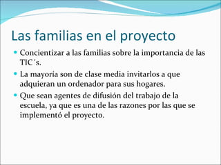 Las familias en el proyecto Concientizar a las familias sobre la importancia de las TIC´s. La mayoría son de clase media invitarlos a que adquieran un ordenador para sus hogares. Que sean agentes de difusión del trabajo de la escuela, ya que es una de las razones por las que se implementó el proyecto. 