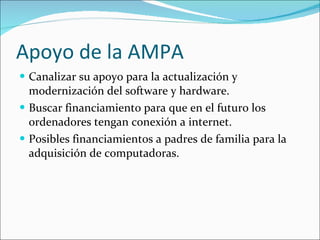 Apoyo de la AMPA Canalizar su apoyo para la actualización y modernización del software y hardware. Buscar financiamiento para que en el futuro los ordenadores tengan conexión a internet. Posibles financiamientos a padres de familia para la adquisición de computadoras. 
