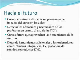 Hacia el futuro Crear mecanismos de medición para evaluar el impacto del curso en las aulas. Detectar los obstáculos y necesidades de los profesores en cuanto al uso de las TIC´s Cursos futuro que aprovechen las herramientas de la web 2.0 Dotar de herramientas adicionales a los ordenadores como: cámaras fotográficas, TV, grabadora de sonidos, reproductor DVD. 