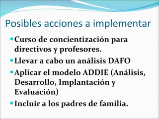 Posibles acciones a implementar Curso de concientización para directivos y profesores. Llevar a cabo un análisis DAFO Aplicar el modelo ADDIE (Análisis, Desarrollo, Implantación y Evaluación) Incluir a los padres de familia. 