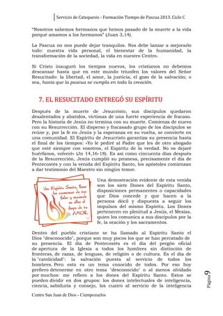 Servicio de Catequesis - Formación Tiempo de Pascua 2013. Ciclo C

“Nosotros sabemos hermanos que hemos pasado de la muerte a la vida
porqué amamos a los hermanos” (Juan 3,14).

La Pascua no nos puede dejar tranquilos. Nos debe lanzar a mejorarlo
todo: nuestra vida personal, el bienestar de la humanidad, la
transformación de la sociedad, la vida en nuestro Centro.

Si Cristo inauguró los tiempos nuevos, los cristianos no debemos
descansar hasta que en este mundo triunfen los valores del Señor
Resucitado: la libertad, el amor, la justicia, el gozo de la salvación; o
sea, hasta que la pascua se cumpla en toda la creación.



   7. EL RESUCITADO ENTREGÓ SU ESPÍRITU
Después de la muerte de Jesucristo, sus discípulos quedaron
desalentados y abatidos, víctimas de una fuerte experiencia de fracaso.
Pero la historia de Jesús no termina con su muerte. Comienza de nuevo
con su Resurrección. El disperso y fracasado grupo de los discípulos se
reúne y, por la fe en Jesús y la esperanza en su vuelta, se convierte en
una comunidad. El Espíritu de Jesucristo garantiza su presencia hasta
el final de los tiempos: «Yo le pediré al Padre que les de otro abogado
que esté siempre con vosotros, el Espíritu de la verdad. No os dejaré
huérfanos, volveré» (Jn 14,16-18). Es así como cincuenta días después
de la Resurrección, Jesús cumplió su promesa, precisamente el día de
Pentecostés y con la venida del Espíritu Santo, los apóstoles comienzan
a dar testimonio del Maestro sin ningún temor.

                                 Una demostración evidente de esta venida
                                 son los siete Dones del Espíritu Santo,
                                 disposiciones permanentes o capacidades
                                 que Dios concede y que hacen a la
                                 persona dócil y dispuesta a seguir los
                                 impulsos del mismo Espíritu. Los Dones
                                 pertenecen en plenitud a Jesús, el Mesías,
                                 quien los comunica a sus discípulos por la
                                 fe, la oración y los sacramentos.

Dentro del pueblo cristiano se ha llamado al Espíritu Santo el
Dios "desconocido", porque son muy pocos los que se han percatado de
su presencia. El día de Pentecostés es el día del pregón oficial
de apertura de la Iglesia a todos los hombres sin distinción de
fronteras, de razas, de lenguas, de religión o de cultura. Es el día de
la "catolicidad": la salvación puesta al servicio de todos los
hombres. Pero esto es un tema conocido de todos. Por eso hoy
prefiero detenerme en otro tema "desconocido" o al menos olvidado
                                                                                9




por muchos: me refiero a los dones del Espíritu Santo. Estos se
                                                                                Página




pueden dividir en dos grupos: los dones intelectuales de inteligencia,
ciencia, sabiduría y consejo, los cuatro al servicio de la inteligencia

Centro San Juan de Dios - Ciempozuelos
 