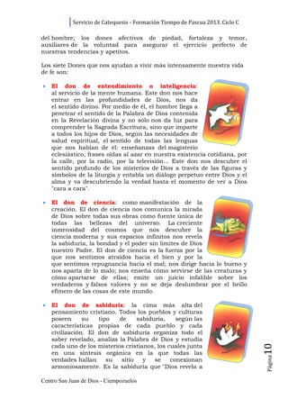 Servicio de Catequesis - Formación Tiempo de Pascua 2013. Ciclo C

del hombre; los dones afectivos de piedad, fortaleza y temor,
auxiliares de la voluntad para asegurar el ejercicio perfecto de
nuestras tendencias y apetitos.

Los siete Dones que nos ayudan a vivir más intensamente nuestra vida
de fe son:

•   El don de entendimiento o inteligencia:
    al servicio de la mente humana. Este don nos hace
    entrar en las profundidades de Dios, nos da
    el sentido divino. Por medio de él, el hombre llega a
    penetrar el sentido de la Palabra de Dios contenida
    en la Revelación divina y no sólo nos da luz para
    comprender la Sagrada Escritura, sino que imparte
    a todos los hijos de Dios, según las necesidades de
    salud espiritual, el sentido de todas las lenguas
    que nos hablan de él: enseñanzas del magisterio
    eclesiástico, frases oídas al azar en nuestra existencia cotidiana, por
    la calle, por la radio, por la televisión... Este don nos descubre el
    sentido profundo de los misterios de Dios a través de las figuras y
    símbolos de la liturgia y entabla un diálogo perpetuo entre Dios y el
    alma y va descubriendo la verdad hasta el momento de ver a Dios
    "cara a cara".

•   El don de ciencia: como manifestación de la
    creación. El don de ciencia nos comunica la mirada
    de Dios sobre todas sus obras como fuente única de
    todas las bellezas del universo. La creciente
    inmensidad del cosmos que nos descubre la
    ciencia moderna y sus espacios infinitos nos revela
    la sabiduría, la bondad y el poder sin límites de Dios
    nuestro Padre. El don de ciencia es la fuerza por la
    que nos sentimos atraídos hacia el bien y por la
    que sentimos repugnancia hacia el mal; nos dirige hacia lo bueno y
    nos aparta de lo malo; nos enseña cómo servirse de las creaturas y
    cómo apartarse de ellas; emite un juicio infalible sobre los
    verdaderos y falsos valores y no se deja deslumbrar por el brillo
    efímero de las cosas de este mundo.

•   El don de sabiduría: la cima más alta del
    pensamiento cristiano. Todos los pueblos y culturas
    poseen      su   tipo   de     sabiduría,    según las
    características propias de cada pueblo y cada
    civilización. El don de sabiduría organiza todo el
    saber revelado, analiza la Palabra de Dios y estudia
                                                                                10




    cada uno de los misterios cristianos, los cuales junta
    en una síntesis orgánica en la que todas las
                                                                                Página




    verdades hallan     su   sitio   y   se    conexionan
    armoniosamente. Es la sabiduría que "Dios revela a

Centro San Juan de Dios - Ciempozuelos
 