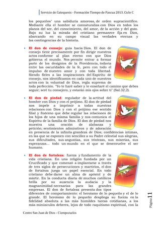 Servicio de Catequesis - Formación Tiempo de Pascua 2013. Ciclo C

    los pequeños" una sabiduría amorosa, de orden supracientífico.
    Mediante ella el hombre se connaturaliza con Dios en todos los
    planos del ser, del conocimiento, del amor, de la acción y del gozo.
    Bajo su luz la mirada del cristiano permanece fija en Dios,
    abarcando en su campo visual las verdades eternas y
    las contingencias de la historia.

•   El don de consejo: guía hacia Dios. El don de
    consejo tiene precisamente por fin dirigir nuestros
    actos conforme al plan eterno con que Dios
    gobierna el mundo. Nos permite entrar a formar
    parte de los designios de la Providencia, todavía
    entre las oscuridades de la fe, pero con todo el
    impulso de nuestro amor y con toda libertad.
    Siendo fieles a las inspiraciones del Espíritu de
    consejo, nos identificamos en cada uno de nuestros
    actos con la voluntad de Dios, regla suprema de
    toda perfección. "Yo te haré saber y te enseñaré el camino que debes
    seguir; seré tu consejero, y estarán mis ojos sobre ti" (Sal.32,2).

•   El don de piedad: regulador de la actitud del
    hombre con Dios y con el prójimo. El don de piedad
    nos impele a imprimir a todas nuestras
    relaciones con Dios y con el prójimo ese sentido
    filial y fraterno que debe regular las relaciones de
    los hijos de una misma familia y nos comunica el
    Espíritu de la familia de Dios. El don de piedad nos
    muestra       una    oración     de    alabanza    y
    petición; sentimientos admirativos y de adoración
    en presencia de la infinita grandeza de Dios; confidencias íntimas,
    en las que se exponen con sencillez a su Padre celestial sus alegrías,
    sus dificultades, sus angustias, sus tristezas, sus miserias, sus
    esperanzas... todo un mundo en el que se desenvuelve el ser
    humano.

•   El don de fortaleza: fuerza y fundamento de la
    vida cristiana. En una religión fundada por un
    Crucificado y que comenzó a implantarse a través
    de tres siglos de persecuciones y martirios, el don
    de fortaleza juega un papel esencial. En todo
    cristiano debe darse un alma de apóstol y de
    mártir. En la conducta diaria de muchos católicos
    brilla por su ausencia la audacia y la
    magnanimidad necesarias      para   las    grandes
    empresas. El don de fortaleza presenta dos tipos
                                                                                11




    diferentes de comportamiento: el heroísmo de lo pequeño y el de lo
    grande. El heroísmo de lo pequeño despliega su fuerza en la
                                                                                Página




    fidelidad absoluta a las más humildes tareas cotidianas, a los
    más minúsculos deberes, lejos de todo raquitismo espiritual, con la

Centro San Juan de Dios - Ciempozuelos
 