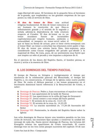 Servicio de Catequesis - Formación Tiempo de Pascua 2013. Ciclo C

    regia libertad del amor. El heroísmo de lo pequeño lleva al heroísmo
    de lo grande, que resplandece en las grandes empresas de los que
    ponen su vida al servicio de Dios.

•   El don de temor de Dios: una actitud
    religiosa fundamental. El don de temor comunica al
    ser humano la convicción de que Dios es
    infinitamente grande y el sentido de lo sagrado y
    señala además la dependencia de toda creatura
    respecto al Creador. El don de temor no es un
    temor      mundano       fuente    de      incontables
    capitulaciones por respeto humano, ambición y
    sensualidad, ni tampoco un temor servil sobre el
    que se basa su forma de actuar, pero sí tiene cierta semejanza con
    el temor filial: un temor a enturbiar las relaciones entre padre e hijo.
    El don de temor nos orienta hacia Dios, bien supremo, para
    considerarle como Causa vengadora del pecado que ofende a la
    majestad de Dios. Se trata, pues, de un sentimiento muy fuerte que
    nos inspira un odio al pecado y nos impulsa a alejarnos de él.

En el ejercicio de los dones del Espíritu Santo, el hombre piensa, se
mueve y actúa a la manera de Dios.



    8. LOS DOMINGOS DEL TIEMPO PASCUAL
El tiempo de Pascua es litúrgica y teológicamente el tiempo por
excelencia de la celebración pascual del Resucitado, el tiempo del
Espíritu y, en consecuencia, el tiempo de la Iglesia como nuevo pueblo
de Dios. Se canta el Aleluya pascual, y los temas propuestos en el
leccionario dominical hacen referencia a la Resurrección de Cristo, a
saber:

      Domingo    de Pascua: Pedro y Juan encuentran el sepulcro vacío
      Domingo    II: Las apariciones de la tarde de Pascua
      Domingo    III: Las apariciones en la orilla del lago de Genesaret
      Domingo    IV: Jesús conoce a sus ovejas (El buen pastor)
      Domingo    V: El sermón de la cena Jn. 13,31-35
      Domingo    VI: El sermón de la cena Jn. 14,23-29
      Domingo     VII: La oración sacerdotal Jn. 17,20-26 Ascensión del
      Señor
      Domingo    VIII: Pentecostés, la efusión del Espíritu Santo sobre la
      Iglesia

Los ocho domingos de Pascua tienen una temática paralela en los tres
                                                                                12




ciclos de lecturas, las oraciones fijas ayudan a conservar la unidad del
mensaje de cada día. Hasta ejercer domingo de Pascua, las lecturas del
                                                                                Página




Evangelio relatan las apariciones de Cristo resucitado. El cuarto
domingo trae en los tres ciclos pasajes sucesivos del capítulo 10 de san
Centro San Juan de Dios - Ciempozuelos
 