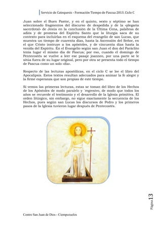 Servicio de Catequesis - Formación Tiempo de Pascua 2013. Ciclo C

Juan sobre el Buen Pastor, y en el quinto, sexto y séptimo se han
seleccionado fragmentos del discurso de despedida y de la «plegaria
sacerdotal» de Jesús en la conclusión de la Última Cena, palabras de
adiós y de promesa del Espíritu Santo que la liturgia saca de su
contexto para incluirlas en el esquema del evangelio de san Lucas, que
muestra un tiempo de cuarenta días, hasta la Ascensión del Señor, en
el que Cristo instruye a los apóstoles, y de cincuenta días hasta la
venida del Espíritu. En el Evangelio según san Juan el don del Paráclito
tenía lugar el mismo día de Pascua; por eso, cuando el domingo de
Pentecostés se vuelve a leer ese pasaje joanneo, por una parte se le
sitúa fuera de su lugar original, pero por otra se presenta todo el tiempo
de Pascua como un solo «día».

Respecto de las lecturas apostólicas, en el ciclo C se lee el libro del
Apocalipsis. Estos textos resultan adecuados para animar la fe alegre y
la firme esperanza que son propias de este tiempo.

Si vemos las primeras lecturas, estas se toman del libro de los Hechos
de los Apóstoles de modo paralelo y `regresivo, de modo que todos los
años se recuerde el testimonio y el desarrollo de la Iglesia primitiva. El
orden litúrgico, sin embargo, no sigue exactamente la secuencia de los
Hechos, pues según san Lucas los discursos de Pedro y los primeros
pasos de la Iglesia tuvieron lugar después de Pentecostés.




                                                                                13
                                                                                Página




Centro San Juan de Dios - Ciempozuelos
 