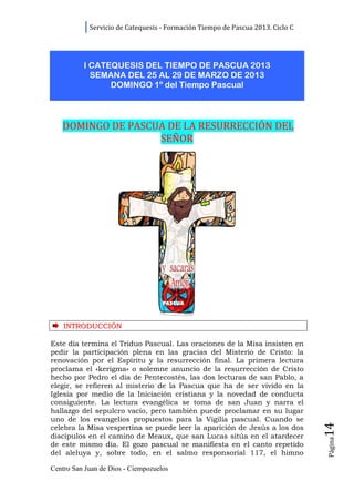 Servicio de Catequesis - Formación Tiempo de Pascua 2013. Ciclo C




          I CATEQUESIS DEL TIEMPO DE PASCUA 2013
            SEMANA DEL 25 AL 29 DE MARZO DE 2013
                DOMINGO 1º del Tiempo Pascual




   DOMINGO DE PASCUA DE LA RESURRECCIÓN DEL
                   SEÑOR




    INTRODUCCIÓN

Este día termina el Triduo Pascual. Las oraciones de la Misa insisten en
pedir la participación plena en las gracias del Misterio de Cristo: la
renovación por el Espíritu y la resurrección final. La primera lectura
proclama el «kerigma» o solemne anuncio de la resurrección de Cristo
hecho por Pedro el día de Pentecostés, las dos lecturas de san Pablo, a
elegir, se refieren al misterio de la Pascua que ha de ser vivido en la
Iglesia por medio de la Iniciación cristiana y la novedad de conducta
consiguiente. La lectura evangélica se toma de san Juan y narra el
hallazgo del sepulcro vacío, pero también puede proclamar en su lugar
uno de los evangelios propuestos para la Vigilia pascual. Cuando se
                                                                                14




celebra la Misa vespertina se puede leer la aparición de Jesús a los dos
discípulos en el camino de Meaux, que san Lucas sitúa en el atardecer
                                                                                Página




de este mismo día. El gozo pascual se manifiesta en el canto repetido
del aleluya y, sobre todo, en el salmo responsorial 117, el himno

Centro San Juan de Dios - Ciempozuelos
 