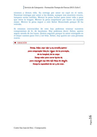 Servicio de Catequesis - Formación Tiempo de Pascua 2013. Ciclo C

vivamos y demos vida. Su entrega por amor no cayó en el vacío.
Nuestras entregas por amor a los demás, aunque nos acarreen cruces,
tampoco serán inútiles. Merece la pena luchar para tener vida y para
que otros la tengan. Merece la pena empeñarse por hacer un mundo
mejor. Merece la pena seguir a este Señor Resucitado porque Él ha
vencido.

Si estamos convencidos de esto hoy podemos renovar nuestros
compromisos de fe, de bautismo. Hoy podemos decir: Señor, quiero
seguir siendo de los tuyos. Quiero seguirte porque tu amor entregado es
el mejor camino para vivir y ser feliz. Señor, hoy quiero ser una persona
nueva.

    ORACI ÓN

                   Dame, Señor, unos ojos y un corazón nuevos
                para comprender bien los signos de tu presencia,
                           de tu bondad, de tu amor.
                        Dame valor para correr hasta ti;
                  para conseguir una vida más llena de alegría.
                      Dame la capacidad de ver y de creer.




                                                                                16
                                                                                Página




Centro San Juan de Dios - Ciempozuelos
 