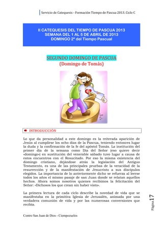 Servicio de Catequesis - Formación Tiempo de Pascua 2013. Ciclo C




          II CATEQUESIS DEL TIEMPO DE PASCUA 2013
              SEMANA DEL 1 AL 5 DE ABRIL DE 2013
                 DOMINGO 2º del Tiempo Pascual




                SEGUNDO DOMINGO DE PASCUA
                    (Domingo de Tomás)




    INTRODUCCIÓN

Lo que da personalidad a este domingo es la reiterada aparición de
Jesús al cumplirse los ocho días de la Pascua, teniendo entonces lugar
la duda y la confirmación de la fe del apóstol Tomás. La institución del
primer día de la semana como Día del Señor (eso quiere decir
«domingo») en sustitución del venerable sábado tuvo lugar a causa de
estos encuentros con el Resucitado. Por eso la misma existencia del
domingo cristiano, dejándose atrás la legislación del Antiguo
Testamento, es una de las principales pruebas de la veracidad de la
resurrección y de la manifestación de Jesucristo a sus discípulos
elegidos. La importancia de lo anteriormente dicho se refuerza al leerse
todos los años el mismo pasaje de san Juan donde se relatan aquellos
hechos. Ahora somos nosotros quienes recibimos la felicitación del
Señor: «Dichosos los que crean sin haber visto».

La primera lectura de cada ciclo describe la novedad de vida que se
                                                                                17




manifestaba en la primitiva Iglesia de Jerusalén, animada por una
verdadera comunión de vida y por las numerosas conversiones que
                                                                                Página




recibía.


Centro San Juan de Dios - Ciempozuelos
 