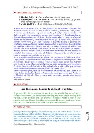 Servicio de Catequesis - Formación Tiempo de Pascua 2013. Ciclo C

    LECTURAS DEL DOMINGO

      † Hechos 5,12-16: «Crecía el número de los creyentes»
      † Apocalipsis 1,9-11a.12-13.17-19: «Estaba muerto, y ya ves,
        vino por los siglos de los siglos»
      † Juan 20,19-31: «A los ocho días, se les apareció Jesús»

Al anochece de aquel día, el día primero de la semana, estaban los
discípulos en una casa con las puertas cerradas, por miedo a los judíos.
Y en esto entró Jesús, se puso en medio y les dijo: «Paz a vosotros.» Y
diciendo esto, les enseñó las manos y el costado. Y los discípulos se
llenaron de alegría al ver al Señor. Jesús repitió: «Paz a vosotros. Como el
Padre me ha enviado, así también os envío yo.» Y dicho esto, exhaló su
aliento sobre ellos y les dijo: «Recibid el Espíritu Santo; a quienes les
perdonéis los pecados les quedan perdonados; a quienes se los retengáis
les quedan retenidos.» Tomás, uno de los Doce, llamado el Mellizo, no
estaba con ellos cuando vino Jesús. Y los otros discípulos le decían:
«Hemos visto al Señor.» Pero él les contestó: «Si no veo en sus manos la
señal de los clavos, si no meto el dedo en el agujero de los clavos y no
meto la mano en su costado, no lo creo.»
A los ocho días estaban otra vez dentro los discípulos y Tomás con ellos.
Llegó Jesús, estando cerradas las puertas, se puso en medio y dijo: «Paz
a vosotros.» Luego dijo a Tomás: «Trae tu dedo, aquí tienes mis manos;
trae tu mano y métela en mi costado; y no seas incrédulo, sino creyente.»
Contestó Tomás: «¡Señor mío y Dios mío!»Jesús le dijo: «¿Por qué me has
visto has creído? Dichosos los que crean sin haber visto.»
Muchos otros signos, que no están escritos en este libro, hizo Jesús a la
vista de los discípulos. Estos se han escrito para que creáis que Jesús es
el Mesías, el Hijo de Dios, y para que, creyendo, tengáis vida en su
Nombre.
Palabra del Señor

    REFLEXI Ó N

         «Los discípulos se llenaron de alegría al ver al Señor»

El primer día de la semana, el domingo, los discípulos se reúnen y
Jesús se les acerca. Lo mismo acontece hoy también. Jesús viene y trae
su paz. Viene, incluso con las puertas cerradas. Viene a dar la paz
aunque estemos llenos de dudas y egoísmos. Él se acerca siempre a los
que viven en comunión. Y siempre trae gozo y entusiasmo.

    PARA LA VI D A

Como podemos comprobar no somos originales ni en las dudas, ni en la
                                                                                18




incredulidad, ni el los miedos. “Estaban los discípulos en una casa con
las puertas cerradas por miedo a los judíos”. Nosotros, a veces, también
                                                                                Página




nos cerramos en nuestros grupos, o en nuestras propias vidas y nos
guardamos para nosotros el ser creyentes porque tenemos miedo. Miedo
Centro San Juan de Dios - Ciempozuelos
 