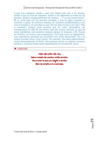 Servicio de Catequesis - Formación Tiempo de Pascua 2013. Ciclo C

a que nos critiquen, miedo a que nos exijan más que a los demás,
miedo a que se rían de nosotros, miedo a ser diferentes al resto de los
jóvenes, miedo a comprometernos de verdad, ... “Y en esto entró Jesús”.
Él se cuela aún con las puertas cerradas, y hoy se sigue colando en
nosotros a pesar de nuestros miedos, de nuestras justificaciones y nos
toca el corazón y no nos deja en paz. No nos deja en paz y nos dice: “Paz
a vosotros”, porque ante nuestra paz de estar tranquilitos sin
complicarnos la vida Él nos ofrece una paz nueva, distinta, la paz de
estar satisfechos con nosotros mismos porque le tenemos a Él. Tomás
no estaba y no creyó a sus compañeros. Tuvo que tener su experiencia,
una experiencia personal de encuentro con Jesús Resucitado. Tú y yo
somos muchas veces como Tomás. No creemos. Nos falta experimentar,
sentir personalmente al Señor. Ser persona nueva es superar nuestros
miedos, y nuestras dudas para experimentar la cercanía de Jesús.

    ORACI ÓN

                            Señor mío y Dios mío, ven,
                   incluso cuando mis puertas estén cerradas.
                    Ven a traer la paz y la alegría a mi vida.
                        Abre mi corazón a tu esperanza.




                                                                                19
                                                                                Página




Centro San Juan de Dios - Ciempozuelos
 