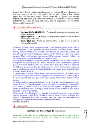 Servicio de Catequesis - Formación Tiempo de Pascua 2013. Ciclo C

Con el libro de los Hechos proclamamos en la asamblea el «kerigma» o
solemne anuncio de la resurrección hecho por Pedro y los demás
apóstoles. Recibir este pregón hace nacer en la Iglesia esa alegría
espiritual y profunda que tiene como motivo la victoria de Cristo y haber
recobrado nosotros la adopción filial, con la esperanza de resucitar
también gloriosamente.

    LECTURAS DEL DOMINGO

      † Hechos 5,27b-32.40b-41: «Testigos de esto somos nosotros y el
        Espíritu Santo»
      † Apocalipsis 5,11-14: «Digno es el cordero degollado de recibir el
        poder y la alabanza»
      † Juan 21,1-19: «Jesús se acercó, tomó el pan y se lo dio; lo
        mismo el pescado»

En aquel tiempo, Jesús se apareció otra vez a los discípulos junto al lago
de Tiberíades. Y se apareció de esta manera: Estaban juntos Simón
Pedro, Tomás apodado el Mellizo, Natanael el de Caná de Galilea, los
Zebedeos y otros dos discípulos suyos. Simón Pedro les dice: «Me voy a
pescar.» Ellos contestaban: «Vamos también nosotros contigo.» Salieron y
se embarcaron; y aquella noche no cogieron nada.
Estaba ya amaneciendo, cuando Jesús se presentó en la orilla; pero los
discípulos no sabían que era Jesús. Jesús les dice: «Muchachos, ¿tenéis
pescado?» Ellos contestaron: «No» Él les dice: «Echad la red a la derecha
de la barca y encontraréis.» La echaron, y no tenían fuerzas para sacarla,
por la multitud de peces. Y aquel discípulo que Jesús tanto quería le dice
a Pedro: «Es el Señor.»
Al oír que era el Señor, Simón Pedro, que estaba desnudo, se ató la túnica
y se echó al agua. Los demás discípulos se acercaron en la barca, porque
no distaba de tierra más que unos cien metros, remolcando la red con los
peces.
Al saltar a tierra, ven unas brasas con un pescado puesto encima y pan.
Jesús les dice: «Traed los peces que acabáis de coger.» Simón Pedro subió
a la barca y arrastró hasta la orilla la red repleta de peces grandes:
ciento cincuenta y tres. Y aunque eran tantos, no se rompió la red. Jesús
les dice: «Vamos, almorzad.»
Ninguno de los discípulos se atrevía a preguntarle quién era, porque
sabían bien que era el Señor. Jesús se acerca, toma el pan y se lo da; y lo
mismo el pescado. Esta fue la tercera vez que Jesús se apareció a los
discípulos, después de resucitar de entre los muertos.
Palabra del Señor.

    REFLEXI Ó N
                                                                                21




               «Vosotros sois los testigos de estas cosas»
                                                                                Página




¿Quién es el que hoy anuncia las palabras hermosas de Jesús? ¿Quién
cura los corazones heridos? ¿Quién se atreve a perdonar? ¿Quién

Centro San Juan de Dios - Ciempozuelos
 