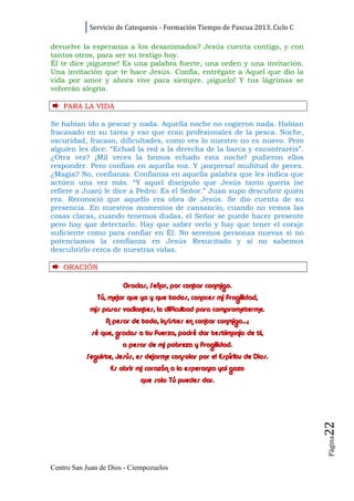 Servicio de Catequesis - Formación Tiempo de Pascua 2013. Ciclo C

devuelve la esperanza a los desanimados? Jesús cuenta contigo, y con
tantos otros, para ser su testigo hoy.
Él te dice ¡sígueme! Es una palabra fuerte, una orden y una invitación.
Una invitación que te hace Jesús. Confía, entrégate a Aquel que dio la
vida por amor y ahora vive para siempre. ¡síguelo! Y tus lágrimas se
volverán alegría.

    PARA LA VI D A

Se habían ido a pescar y nada. Aquella noche no cogieron nada. Habían
fracasado en su tarea y eso que eran profesionales de la pesca. Noche,
oscuridad, fracaso, dificultades, como ves lo nuestro no es nuevo. Pero
alguien les dice: “Echad la red a la derecha de la barca y encontraréis”.
¿Otra vez? ¡Mil veces la hemos echado esta noche! pudieron ellos
responder. Pero confían en aquella voz. Y ¡sorpresa! multitud de peces.
¿Magia? No, confianza. Confianza en aquella palabra que les indica que
actúen una vez más. “Y aquel discípulo que Jesús tanto quería (se
refiere a Juan) le dice a Pedro: Es el Señor.” Juan supo descubrir quién
era. Reconoció que aquello era obra de Jesús. Se dio cuenta de su
presencia. En nuestros momentos de cansancio, cuando no vemos las
cosas claras, cuando tenemos dudas, el Señor se puede hacer presente
pero hay que detectarlo. Hay que saber verlo y hay que tener el coraje
suficiente como para confiar en Él. No seremos personas nuevas si no
potenciamos la confianza en Jesús Resucitado y si no sabemos
descubrirlo cerca de nuestras vidas.

    ORACI ÓN

                       Gracias, Señor, por contar conmigo.
              Tú, mejor que yo y que todos, conoces mi fragilidad,
            mis pasos vacilantes, la dificultad para comprometerme.
                 A pesar de todo, insistes en contar conmigo…;
             sé que, gracias a tu fuerza, podré dar testimonio de ti,
                       a pesar de mi pobreza y fragilidad.
           Seguirte, Jesús, es dejarme consolar por el Espíritu de Dios.
                   Es abrir mi corazón a la esperanza yal gozo
                             que solo Tú puedes dar.
                                                                                22
                                                                                Página




Centro San Juan de Dios - Ciempozuelos
 