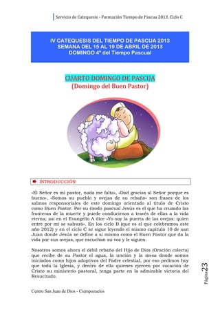 Servicio de Catequesis - Formación Tiempo de Pascua 2013. Ciclo C




         IV CATEQUESIS DEL TIEMPO DE PASCUA 2013
            SEMANA DEL 15 AL 19 DE ABRIL DE 2013
               DOMINGO 4º del Tiempo Pascual




                 CUARTO DOMINGO DE PASCUA
                   (Domingo del Buen Pastor)




    INTRODUCCIÓN

«El Señor es mi pastor, nada me falta», «Dad gracias al Señor porque es
bueno», «Somos su pueblo y ovejas de su rebaño» son frases de los
salmos responsoriales de este domingo orientado al título de Cristo
como Buen Pastor. Por su éxodo pascual Jesús es el que ha cruzado las
fronteras de la muerte y puede conducirnos a través de ellas a la vida
eterna; así en el Evangelio A dice «Yo soy la puerta de las ovejas: quien
entre por mí se salvará». En los ciclo B (que es el que celebramos este
año 2012) y en el ciclo C se sigue leyendo el mismo capítulo 10 de san
Juan donde Jesús se define a sí mismo como el Buen Pastor que da la
vida por sus ovejas, que escuchan su voz y le siguen.

Nosotros somos ahora el débil rebaño del Hijo de Dios (Oración colecta)
que recibe de su Pastor el agua, la unción y la mesa donde somos
iniciados como hijos adoptivos del Padre celestial, por eso pedimos hoy
                                                                                23




que toda la Iglesia, y dentro de ella quienes ejercen por vocación de
Cristo su ministerio pastoral, tenga parte en la admirable victoria del
                                                                                Página




Resucitado.


Centro San Juan de Dios - Ciempozuelos
 
