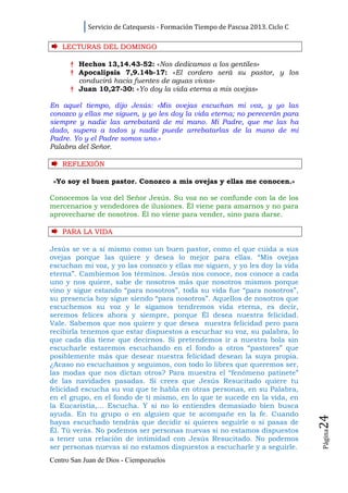 Servicio de Catequesis - Formación Tiempo de Pascua 2013. Ciclo C

    LECTURAS DEL DOMINGO

      † Hechos 13,14.43-52: «Nos dedicamos a los gentiles»
      † Apocalipsis 7,9.14b-17: «El cordero será su pastor, y los
        conducirá hacia fuentes de aguas vivas»
      † Juan 10,27-30: «Yo doy la vida eterna a mis ovejas»

En aquel tiempo, dijo Jesús: «Mis ovejas escuchan mi voz, y yo las
conozco y ellas me siguen, y yo les doy la vida eterna; no perecerán para
siempre y nadie las arrebatará de mi mano. Mi Padre, que me las ha
dado, supera a todos y nadie puede arrebatarlas de la mano de mi
Padre. Yo y el Padre somos uno.»
Palabra del Señor.

    REFLEXI Ó N

 «Yo soy el buen pastor. Conozco a mis ovejas y ellas me conocen.»

Conocemos la voz del Señor Jesús. Su voz no se confunde con la de los
mercenarios y vendedores de ilusiones. Él viene para amarnos y no para
aprovecharse de nosotros. Él no viene para vender, sino para darse.

    PARA LA VI D A

Jesús se ve a sí mismo como un buen pastor, como el que cuida a sus
ovejas porque las quiere y desea lo mejor para ellas. “Mis ovejas
escuchan mi voz, y yo las conozco y ellas me siguen, y yo les doy la vida
eterna”. Cambiemos los términos. Jesús nos conoce, nos conoce a cada
uno y nos quiere, sabe de nosotros más que nosotros mismos porque
vino y sigue estando “para nosotros”, toda su vida fue “para nosotros”,
su presencia hoy sigue siendo “para nosotros”. Aquellos de nosotros que
escuchemos su voz y le sigamos tendremos vida eterna, es decir,
seremos felices ahora y siempre, porque Él desea nuestra felicidad.
Vale. Sabemos que nos quiere y que desea nuestra felicidad pero para
recibirla tenemos que estar dispuestos a escuchar su voz, su palabra, lo
que cada día tiene que decirnos. Si pretendemos ir a nuestra bola sin
escucharle estaremos escuchando en el fondo a otros “pastores” que
posiblemente más que desear nuestra felicidad desean la suya propia.
¿Acaso no escuchamos y seguimos, con todo lo libres que queremos ser,
las modas que nos dictan otros? Para muestra el “fenómeno patinete”
de las navidades pasadas. Si crees que Jesús Resucitado quiere tu
felicidad escucha su voz que te habla en otras personas, en su Palabra,
en el grupo, en el fondo de ti mismo, en lo que te sucede en la vida, en
la Eucaristía,... Escucha. Y si no lo entiendes demasiado bien busca
ayuda. En tu grupo o en alguien que te acompañe en la fe. Cuando
                                                                                24




hayas escuchado tendrás que decidir si quieres seguirle o si pasas de
Él. Tú verás. No podemos ser personas nuevas si no estamos dispuestos
                                                                                Página




a tener una relación de intimidad con Jesús Resucitado. No podemos
ser personas nuevas si no estamos dispuestos a escucharle y a seguirle.
Centro San Juan de Dios - Ciempozuelos
 