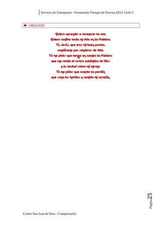 Servicio de Catequesis - Formación Tiempo de Pascua 2013. Ciclo C



    ORACI ÓN

                       Quiero aprender a reconocer tu voz.
                   Quiero confiar toda mi vida en tu Palabra.
                       Tú, Jesús, que eres mi buen pastor,
                        condúceme por senderos de vida.
                  Tú me pides que tenga en cuenta tu Palabra
                    que me revela el rostro auténtico de Dios
                          y la verdad sobre mí mismo.
                       Tú me pides que acepte tu perdón
                    que sana las heridas y cambia mi corazón.




                                                                                25
                                                                                Página




Centro San Juan de Dios - Ciempozuelos
 