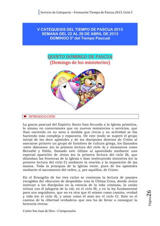 Servicio de Catequesis - Formación Tiempo de Pascua 2013. Ciclo C




          V CATEQUESIS DEL TIEMPO DE PASCUA 2013
            SEMANA DEL 22 AL 26 DE ABRIL DE 2013
                DOMINGO 5º del Tiempo Pascual




                 QUINTO DOMINGO DE PASCUA
                  (Domingo de los ministerios)




    INTRODUCCIÓN

La gracia pascual del Espíritu Santo hizo fecunda a la Iglesia primitiva,
lo mismo en conversiones que en nuevos ministerios o servicios, que
iban naciendo en su seno a medida que crecía y su actividad se iba
haciendo más compleja y expansiva. De este modo se superó el grupo
inicial de los doce apóstoles y de los discípulos directos de Cristo al
asociarse primero un grupo de hombres de cultura griega, los llamados
«siete diáconos» (en la primera lectura del ciclo A) y misioneros como
Bernabé y Pablo, llamado este último al apostolado mediante una
especial aparición de Jesús (en la primera lectura del ciclo B), que
dilataban las fronteras de la Iglesia e iban instituyendo ministros (en la
primera lectura del ciclo C) mediante la oración y la imposición de las
manos. Toda la jerarquía de la Iglesia viene, pues de los apóstoles
mediante el sacramento del orden, y, por aquéllos, de Cristo.

En el Evangelio de los tres ciclos se comienza la lectura de pasajes
escogidos del «discurso de despedida» tras la Última Cena, donde Jesús
instruye a los discípulos en la esencia de la vida cristiana, la unión
íntima con él (alegoría de la vid, en el ciclo B), y en la ley fundamental
                                                                                26




para sus seguidores, que no es otra que él mismo como camino, verdad
y vida (en el ciclo A), y amar como él amó (en el ciclo C). Este es el
                                                                                Página




camino de la «libertad verdadera» que nos ha de llevar a conseguir la
herencia eterna.

Centro San Juan de Dios - Ciempozuelos
 