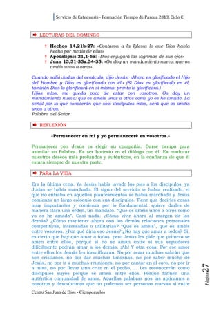Servicio de Catequesis - Formación Tiempo de Pascua 2013. Ciclo C



    LECTURAS DEL DOMINGO

      † Hechos 14,21b-27: «Contaron a la Iglesia lo que Dios había
        hecho por medio de ellos»
      † Apocalipsis 21,1-5a: «Dios enjugará las lágrimas de sus ojos»
      † Juan 13,31-33a.34-35: «Os doy un mandamiento nuevo: que os
        améis unos a otros»

Cuando salió Judas del cenáculo, dijo Jesús: «Ahora es glorificado el Hijo
del Hombre y Dios es glorificado con él.» (Si Dios es glorificado en él,
también Dios lo glorificará en sí mismo: pronto lo glorificará.)
Hijos míos, me queda poco de estar con vosotros. Os doy un
mandamiento nuevo: que os améis unos a otros como yo os he amado. La
señal por la que conocerán que sois discípulos míos, será que os améis
unos a otros.
Palabra del Señor.

    REFLEXI Ó N

          «Permanecer en mí y yo permaneceré en vosotros.»

Permanecer con Jesús es elegir su compañía. Darse tiempo para
asimilar su Palabra. Es ser honesto en el diálogo con él. Es madurar
nuestros deseos más profundos y auténticos, en la confianza de que él
estará siempre de nuestra parte.

    PARA LA VI D A

Era la última cena. Ya Jesús había lavado los pies a los discípulos, ya
Judas se había marchado. El signo del servicio se había realizado, el
que no entraba en aquellos planteamientos se había marchado y Jesús
comienza un largo coloquio con sus discípulos. Tiene que decirles cosas
muy importantes y comienza por lo fundamental: quiere darles de
manera clara una orden, un mandato. “Que os améis unos a otros como
yo os he amado”. Casi nada. ¿Cómo vivir ahora al margen de los
demás? ¿Cómo mantener ahora con los demás relaciones personales
competitivas, interesadas o utilitarias? “Que os améis”, que os améis
entre vosotros. ¿Por qué diría eso Jesús? ¿No hay que amar a todos? Sí,
es cierto que hay que amar a todos, pero Jesús les pide que primero se
amen entre ellos, porque si no se aman entre sí sus seguidores
difícilmente podrán amar a los demás. ¡Ah! Y otra cosa: Por ese amor
entre ellos los demás les identificarán. No por rezar muchos sabrán que
son cristianos, no por dar muchas limosnas, no por saber mucho de
Jesús, no por ir a muchas reuniones, no por cantar en el coro, no por ir
                                                                                27




a misa, no por llevar una cruz en el pecho, ... Les reconocerán como
discípulos suyos porque se amen entre ellos. Porque formen una
                                                                                Página




auténtica comunidad de amor. Aquellas palabras nos las aplicamos a
nosotros y descubrimos que no podemos ser personas nuevas si entre
Centro San Juan de Dios - Ciempozuelos
 