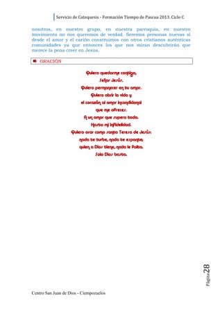 Servicio de Catequesis - Formación Tiempo de Pascua 2013. Ciclo C

nosotros, en nuestro grupo, en nuestra parroquia, en nuestro
movimiento no nos queremos de verdad. Seremos personas nuevas si
desde el amor y el cariño construimos con otros cristianos auténticas
comunidades ya que entonces los que nos miran descubrirán que
merece la pena creer en Jesús.

    ORACI ÓN

                           Quiero quedarme contigo,
                                  Señor Jesús.
                         Quiero permanecer en tu amor.
                              Quiero abrir la vida y
                         el corazón al amor incondicional
                                que me ofreces.
                          A un amor que supera todo.
                              Hasta mi infidelidad.
                    Quiero orar como santa Teresa de Jesús:
                        nada te turbe, nada te espante;
                        quien a Dios tiene, nada le falta.
                                Solo Dios basta.




                                                                                28
                                                                                Página




Centro San Juan de Dios - Ciempozuelos
 