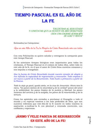 Servicio de Catequesis - Formación Tiempo de Pascua 2013. Ciclo C



 TIEMPO PASCUAL EN EL AÑO DE
            LA FE
                                    “ENCONTRAR AL RESUCITADO
                 Y CONSTATAR QUE LA MUERTE HA SIDO DERROTADA
                                   CREA UNA ENORME SENSACIÓN
                                                    SENSACI N
                                             DE GOZO Y FIESTA”

Estimados/as Catequistas:

¡Que en este Año de la Fe la Alegría de Cristo Resucitado este con todos
               o       Fe, Alegrí
                               vosotros!
Con esta Felicitación os quiero saludar y entregaros la catequesis para
este tiempo Pascual.

Si los anteriores tiempos litúrgicos eran importantes para todos los
cristianos, el Tiempo Pascual es el culmen de todos ellos, sobre todo en
este año de la fe, en el que el amor de Cristo llena nuestros corazones y
nos impulsa a evangelizar.

Que la fuerza de Cristo Resucitado inunde nuestro corazón de alegría y
nos infunda la capacidad de regeneración y renovación. Todo empieza a
ser nuevo a partir de la Resurrección. Todo huele a primavera a partir de
la Pascua.

Todo lo viejo ya pasó, queda atrás, en la cruz de Jesucristo. Ahora toca lo
nievo, “los panes ázimos de la sinceridad y de la verdad” panes del amor
y la solidaridad, los panes limpios de la justicia y libertad, los panes
recientes del servicio y de la acogida, los panes de la misericordia y de la
ternura.

Como los apóstoles sois enviados a proclamar el Evangelio a todo el
mundo y en especial vosotros a los más preferidos de Dios, que son
nuestros enfermos; que este Año de la fe suscite en todos vosotros la
aspiración a confesar la fe con plenitud y renovada convicción, con
confianza y esperanza.



  ¡ÁNIMO Y FELIZ PASCUA DE RESURRECCIÓN
                                                                                2
                                                                                Página




           EN ESTE AÑO DE LA FE!
Centro San Juan de Dios - Ciempozuelos
 