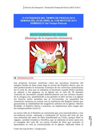 Servicio de Catequesis - Formación Tiempo de Pascua 2013. Ciclo C




        VI CATEQUESIS DEL TIEMPO DE PASCUA 2013
       SEMANA DEL 29 DE ABRIL AL 3 DE MAYO DE 2013
              DOMINGO 6º del Tiempo Pascual




                SEXTO DOMINGO DE PASCUA
             (Domingo de la expansión misionera)




    INTRODUCCIÓN

Las primeras lecturas muestran cómo las seculares fronteras del
antiguo Pueblo de Dios caían bajo la acción del Espíritu Santo, que no
sólo perfeccionaba la Iniciación Cristiana de los conversos samaritanos
(en el ciclo A), sino que se adelanta al bautismo cuando Pedro vacilaba
en admitir a los paganos en la Iglesia (en el ciclo B). El llamado
«Concilio de Jerusalén» rompió definitivamente con las normas rituales
de la antigua Ley, posibilitando a los gentiles el libre acceso a la Iglesia
sin hacerse antes israelitas por la circuncisión. La asamblea fue
consciente entonces en actuar con la asistencia del Espíritu Santo que
garantizaba la infalibilidad del magisterio solemne de la Iglesia: «Hemos
decidido, el Espíritu Santo y nosotros, no imponernos más cargas que
las indispensables» (ciclo C)

La nueva vida en el Espíritu se caracteriza por una mansedumbre y una
no-violencia activa, razonada y confesante (2ª lectura del ciclo A), por
                                                                                29




una imitación del amor de Dios manifestado en Cristo, porque Dios es
«ágape», caridad creadora y benéfica, que se adelanta al amor ajeno (en
                                                                                Página




el evangelio del ciclo B). La nueva Ciudad de Dios que muestra el
Apocalipsis se está ya construyendo en la Iglesia, edificada sobre el

Centro San Juan de Dios - Ciempozuelos
 