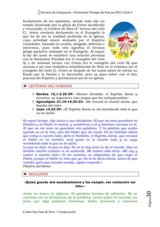 Servicio de Catequesis - Formación Tiempo de Pascua 2013. Ciclo C

fundamento de los apóstoles, siendo toda ella un
templo iluminado por la gloria de Cristo sacrificado
y resucitado, el Cordero de Dios (2ª lectura del ciclo
C). Jesús continúa declarando en el Evangelio lo
que ha de ser la realidad profunda de la Iglesia,
cuya actividad estará animada por el Espíritu
consolador, llamado en auxilio, abogado, defensor e
intercesor, pues todo esto significa el término
griego paráclito utilizado en el Evangelio. Al seguir
la ley del amor se establece una relación personal
con la Santísima Trinidad (en el evangelio del ciclo
A) y de amistad íntima con Cristo (en el evangelio del ciclo B) que
alcanza a ser una verdadera inhabilitación de Dios en el cristiano (en el
evangelio del ciclo C). Cristo se despide de los suyos antes de iniciar su
Éxodo por la Pasión y la Ascensión, pero es para volver con el don
pascual del Espíritu y permaneces así en su Iglesia.

    LECTURAS DEL DOMINGO

      † Hechos 15,1-2.22-29: «Hemos decidido, el Espíritu Santo y
        nosotros, no imponeros más cargas que las indispensables»
      † Apocalipsis 21,10-14.22-23: «Me enseñó la ciudad santa, que
        bajaba del cielo»
      † Juan 14,23-29: «El Espíritu Santo os irá recordando todo lo que
        os he dicho»

En aquel tiempo, dijo Jesús a sus discípulos: «El que me ama guardará mi
Palabra y mi Padre lo amará, y vendremos a él y haremos morada en él.
El que no me ama no guardará mis palabras. Y la palabra que estáis
oyendo no es la mía, sino del Padre que me envió. Os he hablado ahora
que estoy a vuestro lado; pero el Paráclito, el Espíritu Santo, que enviará
el Padre en mi nombre, será quien os lo enseñe todo y os vaya
recordando todo lo que os he dicho.
La paz os dejo, mi paz os doy: No os la doy como la da el mundo. Que no
tiemble vuestro corazón ni se acobarde. Me habéis oído decir: «Me voy y
vuelvo a vuestro lado.» Si me amarais os alegraríais de que vaya al
Padre, porque el Padre es más que yo. Os lo he dicho ahora, antes de que
suceda, para que cunado suceda, sigáis creyendo.»
Palabra del Señor.

    REFLEXI Ó N

 «Quien guarda mis mandamientos y los cumple, ese realmente me
                            ama.»
                                                                                30




Jesús no busca tu aplauso. Ni palabras bonitas de adhesión. No se
contenta con tu declaración de fe ortodoxa. Jesús quiere lo esencial: un
                                                                                Página




amor que diga palabras hermosas, bellas oraciones y solemnes


Centro San Juan de Dios - Ciempozuelos
 