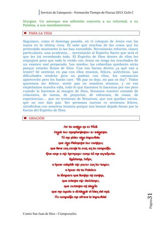 Servicio de Catequesis - Formación Tiempo de Pascua 2013. Ciclo C

liturgias. Un amorque sea adhesión concreta a su voluntad, a su
Palabra, a sus mandamientos.

    PARA LA VI D A

Seguimos, como el domingo pasado, en el coloquio de Jesús con los
suyos en la última cena. Él sabe que muchas de las cosas que ha
pretendido mostrarles lo las han entendido. Necesitarán refuerzo, clases
particulares, una academia,... necesitarán al Espíritu Santo que será el
que les irá recordando todo. El Espíritu de Dios dentro de ellos les
empujará para que todo lo vivido con Jesús no tenga los resultados de
un examen mal preparado. Los miedos, las cobardías quedarán atrás
porque estarán llenos de Dios. Con esa fuerza dentro ¿a qué van a
temer? Se sentirán en paz con ellos mismos, felices, auténticos. Las
dificultades vendrán pero no podrán con ellos, los cansancios
aparecerán pero les harán caer. “Mi paz os dejo, mi paz os doy”. Todos
queremos ser felices, sentir paz en nosotros mismos, y en eso
empeñamos nuestra vida, todo lo que hacemos lo hacemos por eso pero
cuando lo hacemos al margen de Dios, llenamos nuestro corazón de
relaciones, de tareas, de proyectos, de esfuerzos, de cosas, de
experiencias,... que no terminan de llenarnos, que nos quedan vacíos,
que no nos dan paz. Ser personas nuevas es sentirnos felices,
satisfechos con nosotros mismos porque nos hemos dejado llenar por la
fuerza del Espíritu de Dios.

    ORACI ÓN

                            Ser tu amigo no es fácil.
                     Seguir tus mandamientos es exigente.
                           Tú me pides algo imposible:
                         que siga fielmente tus caminos;
                   que lleve con coraje la cruz, en tu compañía.
                Que ame a mis hermanos como tú me enseñaste.
                                 Ayúdame, Señor,
                    a hacer coincidir mis pasos con los tuyos;
                              a hacer de tu Palabra
                        la lámpara que ilumina mi camino,
                           que oriente mis decisiones,
                             que sustenta mi alegría
                    que me ayuda a distinguir el bien del mal.
                                                                                31




                      ¡Tu compañía me ofrece lo imposible!
                                                                                Página




Centro San Juan de Dios - Ciempozuelos
 