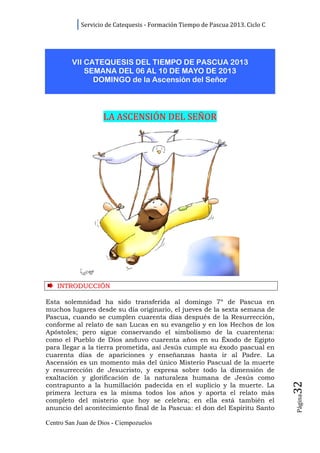 Servicio de Catequesis - Formación Tiempo de Pascua 2013. Ciclo C




         VII CATEQUESIS DEL TIEMPO DE PASCUA 2013
             SEMANA DEL 06 AL 10 DE MAYO DE 2013
               DOMINGO de la Ascensión del Señor



                    LA ASCENSIÓN DEL SEÑOR




    INTRODUCCIÓN

Esta solemnidad ha sido transferida al domingo 7º de Pascua en
muchos lugares desde su día originario, el jueves de la sexta semana de
Pascua, cuando se cumplen cuarenta días después de la Resurrección,
conforme al relato de san Lucas en su evangelio y en los Hechos de los
Apóstoles; pero sigue conservando el simbolismo de la cuarentena:
como el Pueblo de Dios anduvo cuarenta años en su Éxodo de Egipto
para llegar a la tierra prometida, así Jesús cumple su éxodo pascual en
cuarenta días de apariciones y enseñanzas hasta ir al Padre. La
Ascensión es un momento más del único Misterio Pascual de la muerte
y resurrección de Jesucristo, y expresa sobre todo la dimensión de
exaltación y glorificación de la naturaleza humana de Jesús como
                                                                                32




contrapunto a la humillación padecida en el suplicio y la muerte. La
primera lectura es la misma todos los años y aporta el relato más
                                                                                Página




completo del misterio que hoy se celebra; en ella está también el
anuncio del acontecimiento final de la Pascua: el don del Espíritu Santo

Centro San Juan de Dios - Ciempozuelos
 